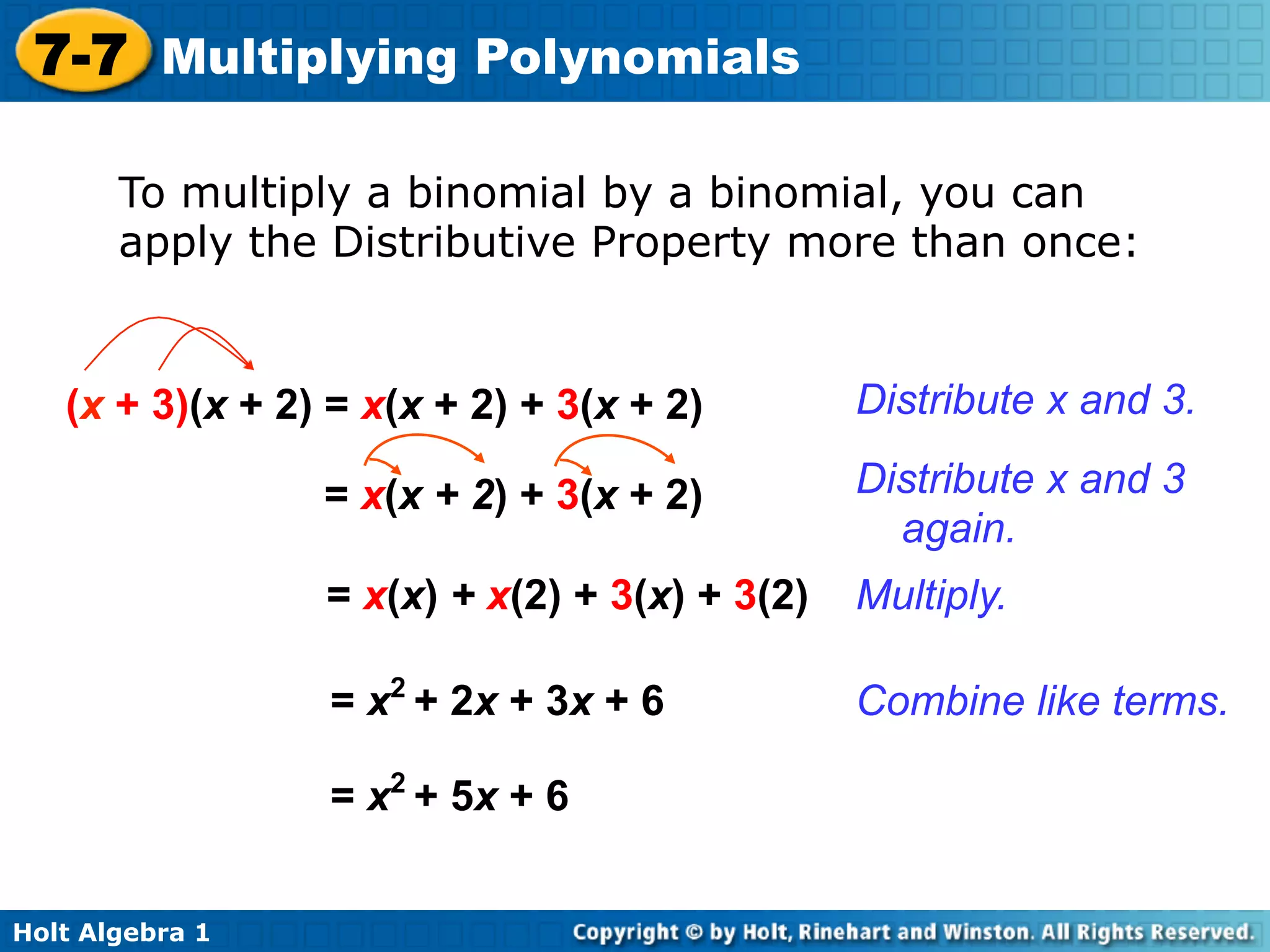 7-7 Multiplying Polynomials

       To multiply a binomial by a binomial, you can
       apply the Distributive Property more than once:


   (x + 3)(x + 2) = x(x + 2) + 3(x + 2)        Distribute x and 3.

                 = x(x + 2) + 3(x + 2)         Distribute x and 3
                                                 again.
                 = x(x) + x(2) + 3(x) + 3(2)   Multiply.

                 = x2 + 2x + 3x + 6            Combine like terms.

                 = x2 + 5x + 6


Holt Algebra 1
 