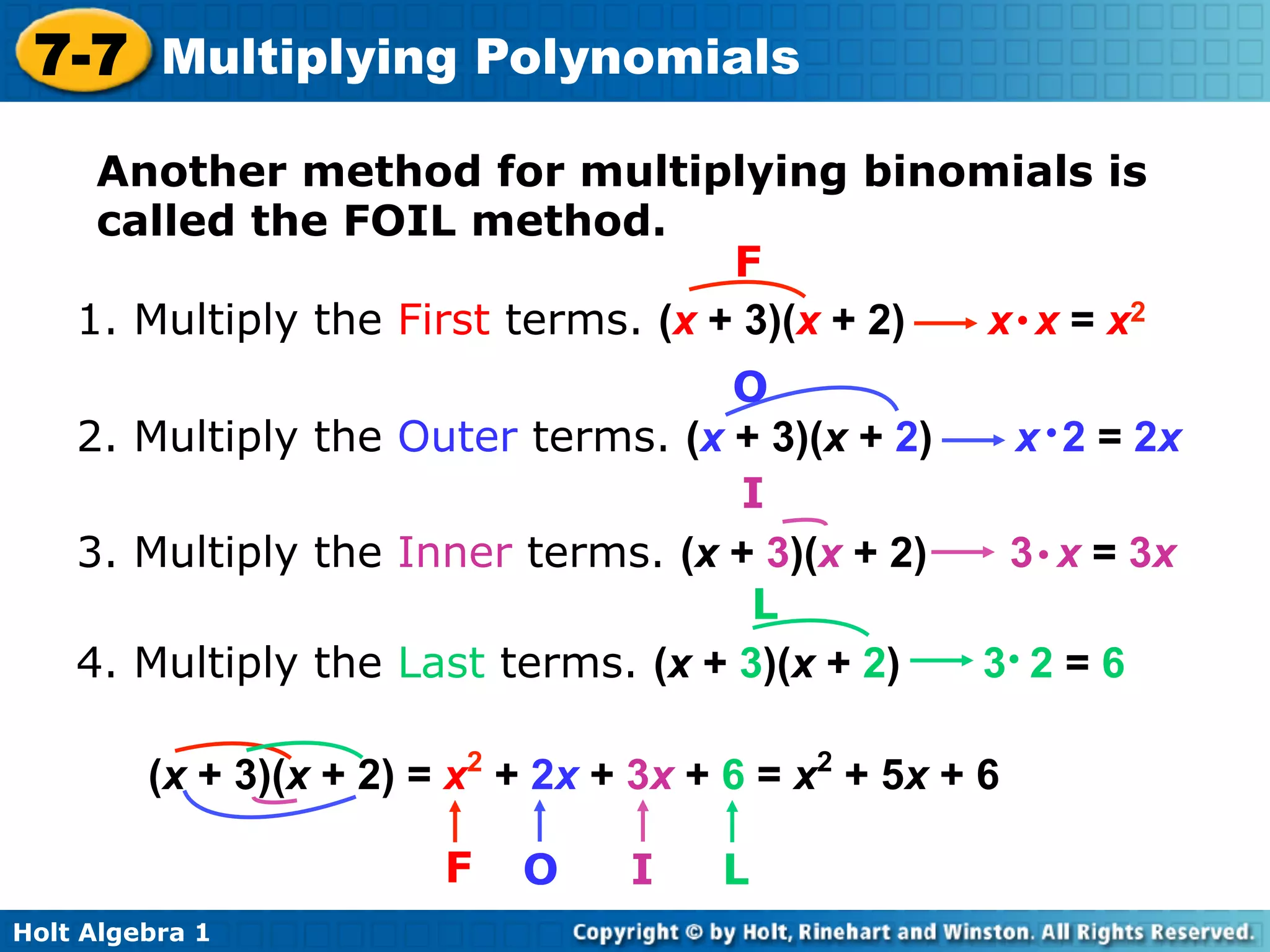 7-7 Multiplying Polynomials
     Another method for multiplying binomials is
     called the FOIL method.
                                     F
    1. Multiply the First terms. (x + 3)(x + 2) x • x = x2
                                    O
    2. Multiply the Outer terms. (x + 3)(x + 2)            x • 2 = 2x
                                     I
    3. Multiply the Inner terms. (x + 3)(x + 2)            3 • x = 3x
                                      L
    4. Multiply the Last terms. (x + 3)(x + 2)         3• 2 = 6

         (x + 3)(x + 2) = x2 + 2x + 3x + 6 = x2 + 5x + 6

                         F   O     I    L
Holt Algebra 1
 
