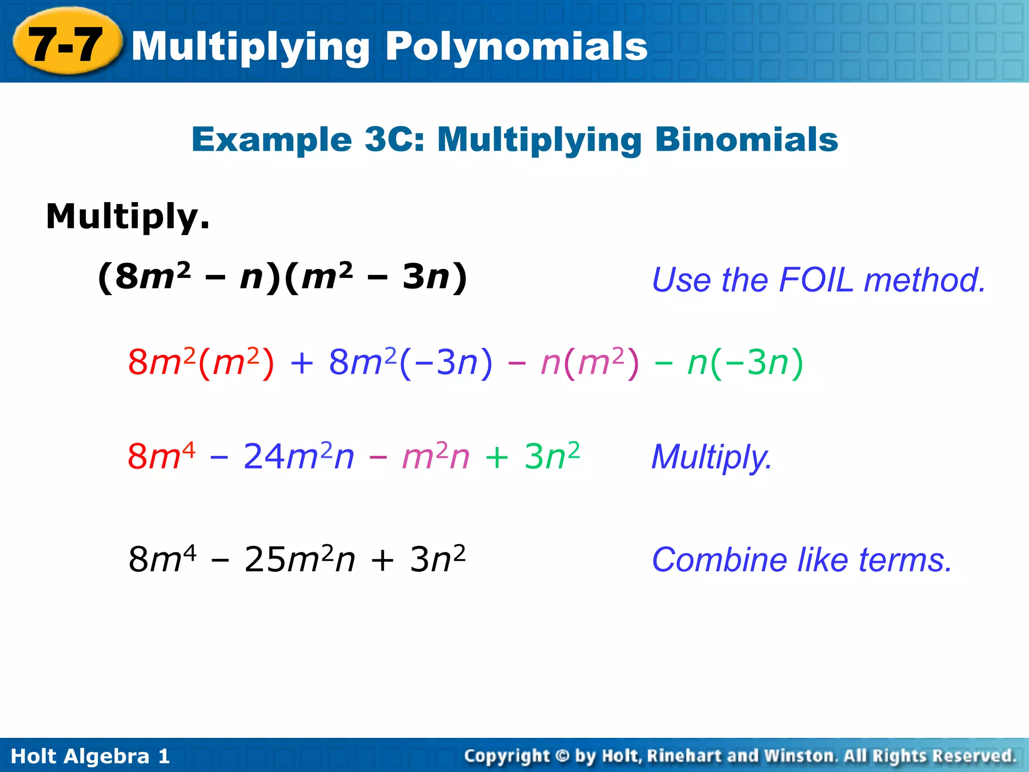 7-7 Multiplying Polynomials
                 Example 3C: Multiplying Binomials

   Multiply.	

       (8m2 – n)(m2 – 3n)               Use the FOIL method.

          8m2(m2) + 8m2(–3n) – n(m2) – n(–3n)

          8m4 – 24m2n – m2n + 3n2       Multiply.


          8m4 – 25m2n + 3n2             Combine like terms.




Holt Algebra 1
 