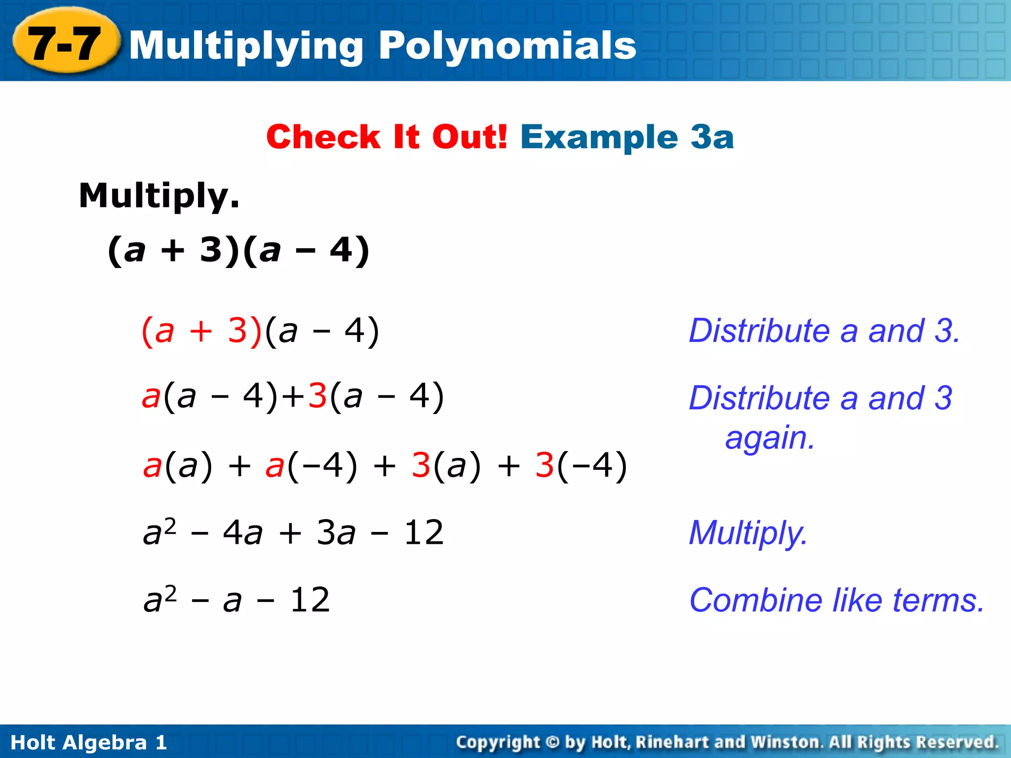 7-7 Multiplying Polynomials
                  Check It Out! Example 3a
     Multiply.
        (a + 3)(a – 4)

           (a + 3)(a – 4)                Distribute a and 3.
           a(a – 4)+3(a – 4)             Distribute a and 3
                                           again.
           a(a) + a(–4) + 3(a) + 3(–4)

           a2 – 4a + 3a – 12             Multiply.

           a2 – a – 12                   Combine like terms.



Holt Algebra 1
 