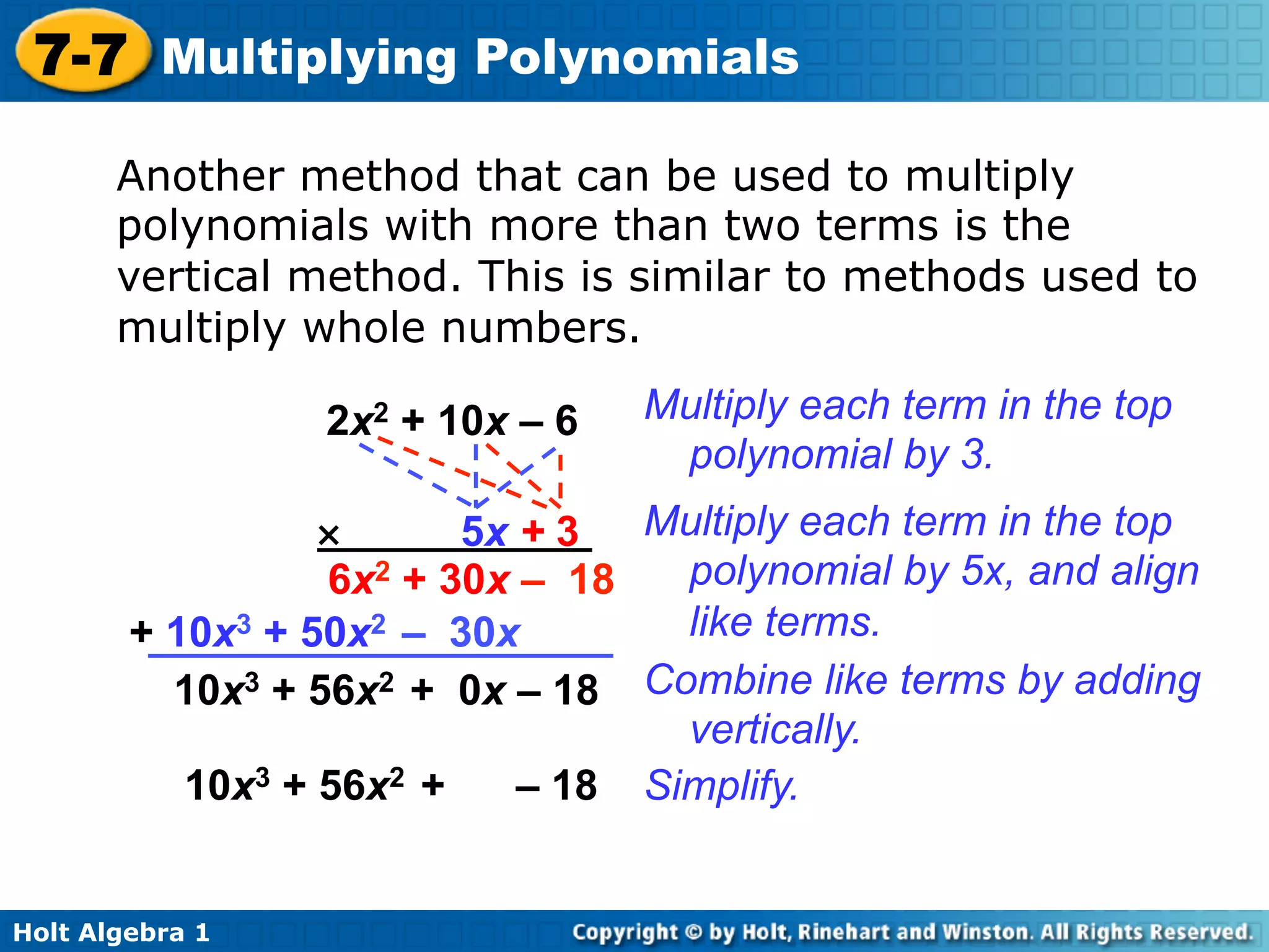 7-7 Multiplying Polynomials

       Another method that can be used to multiply
       polynomials with more than two terms is the
       vertical method. This is similar to methods used to
       multiply whole numbers.

                 2x2 + 10x – 6   Multiply each term in the top
                                  polynomial by 3.
                  ×      5x + 3  Multiply each term in the top
                  6x2 + 30x – 18   polynomial by 5x, and align
        + 10x3 + 50x2 – 30x        like terms.
          10x3 + 56x2 + 0x – 18 Combine like terms by adding
                                   vertically.
           10x3 + 56x2 +    – 18 Simplify.


Holt Algebra 1
 