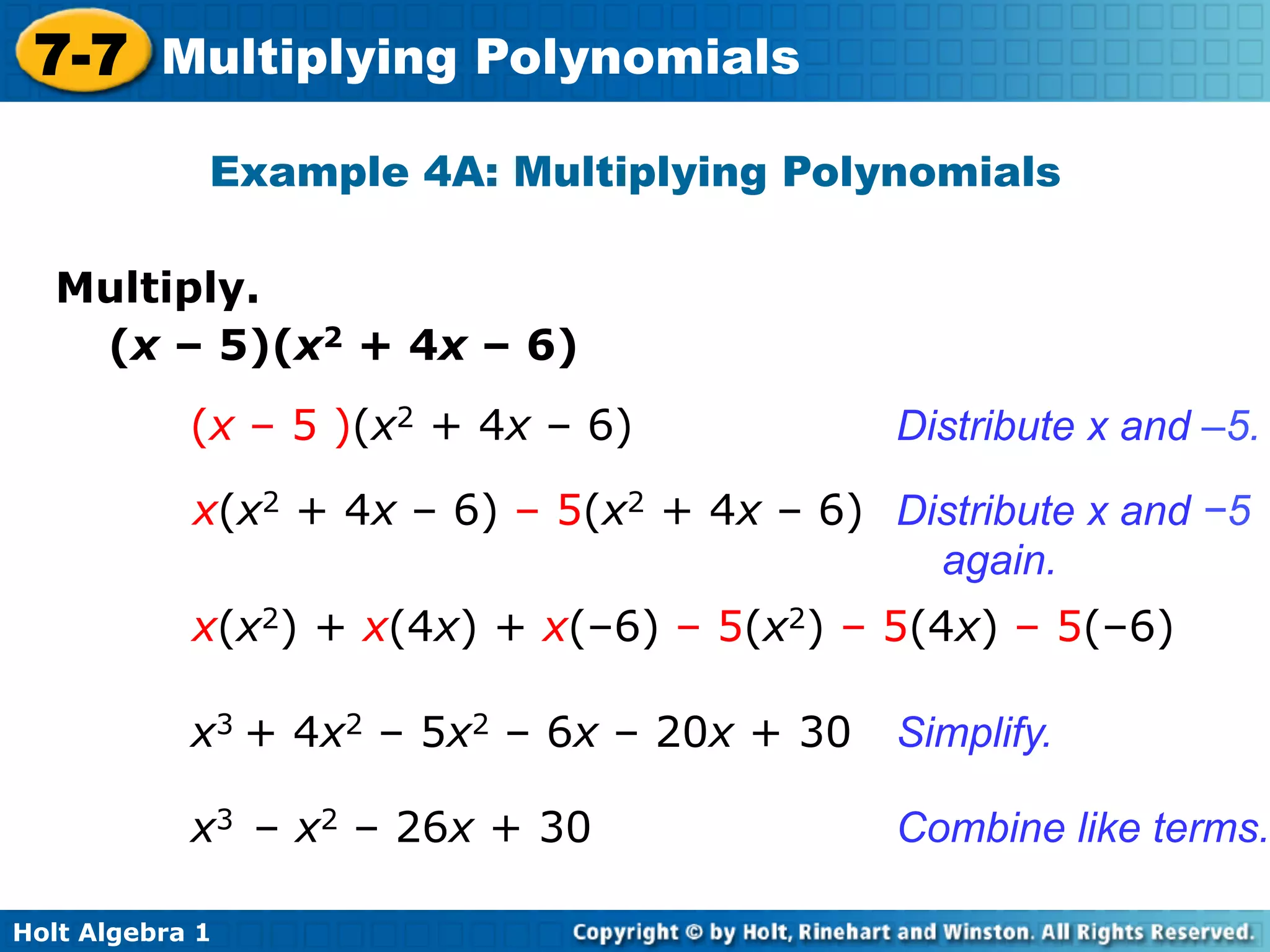 7-7 Multiplying Polynomials
             Example 4A: Multiplying Polynomials

   Multiply.	

    (x – 5)(x2 + 4x – 6)
            (x – 5 )(x2 + 4x – 6)            Distribute x and –5.

            x(x2 + 4x – 6) – 5(x2 + 4x – 6) Distribute x and −5
                                              again.
            x(x2) + x(4x) + x(–6) – 5(x2) – 5(4x) – 5(–6)

            x3 + 4x2 – 5x2 – 6x – 20x + 30   Simplify.

            x3 – x2 – 26x + 30               Combine like terms.

Holt Algebra 1
 