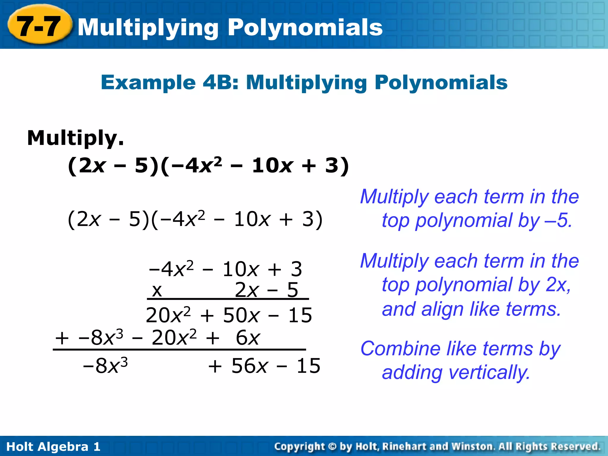 7-7 Multiplying Polynomials
             Example 4B: Multiplying Polynomials

   Multiply.	

      (2x – 5)(–4x2 – 10x + 3)
                                   Multiply each term in the
        (2x – 5)(–4x2 – 10x + 3)    top polynomial by –5.

                –4x2 – 10x + 3     Multiply each term in the
                x       2x – 5      top polynomial by 2x,
               20x2 + 50x – 15      and align like terms.
       + –8x3 – 20x2 + 6x
                                   Combine like terms by
         –8x3        + 56x – 15      adding vertically.


Holt Algebra 1
 