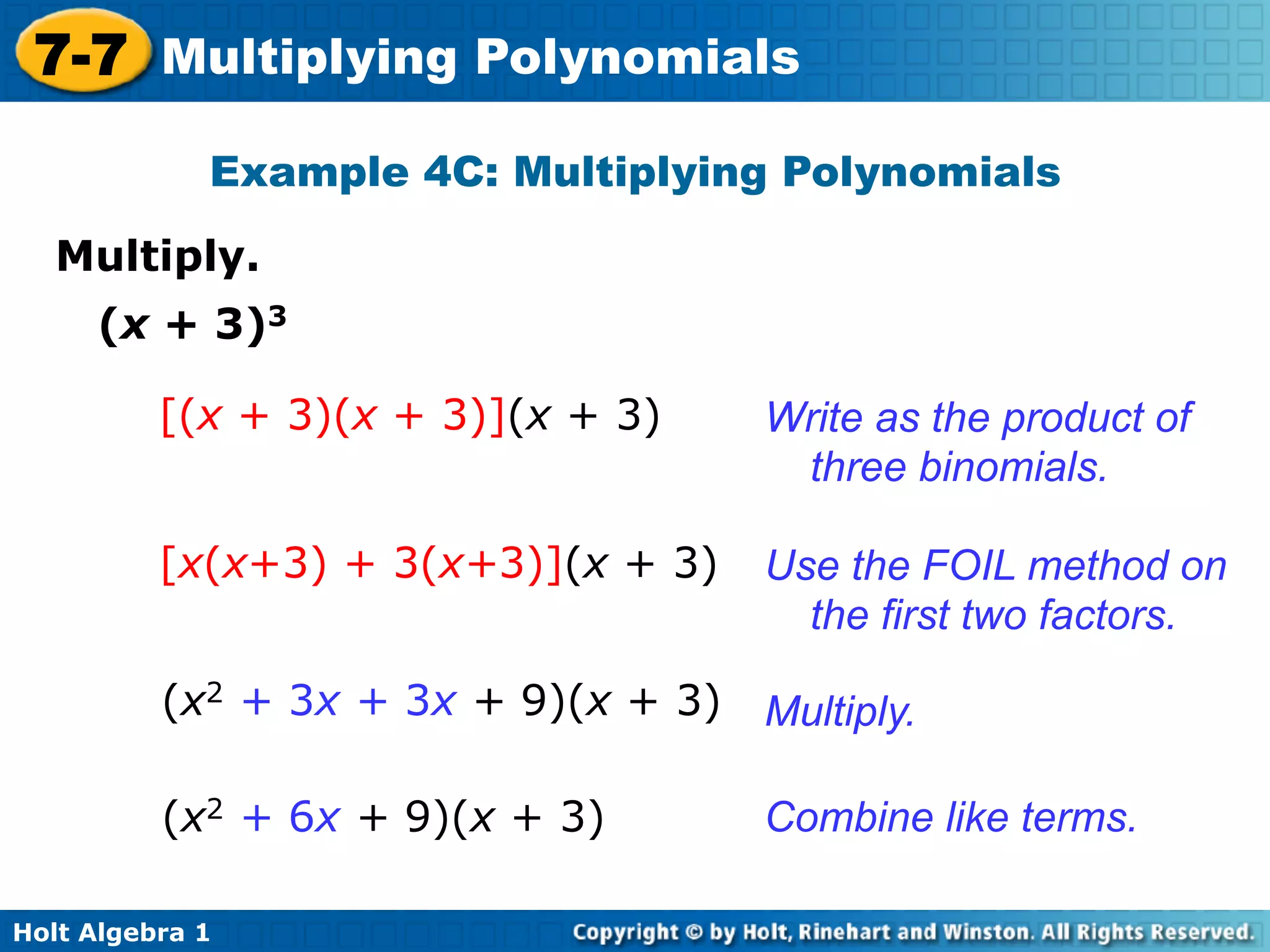 7-7 Multiplying Polynomials
             Example 4C: Multiplying Polynomials

   Multiply.	

     (x + 3)3

          [(x + 3)(x + 3)](x + 3)     Write as the product of
                                       three binomials.

          [x(x+3) + 3(x+3)](x + 3)    Use the FOIL method on
                                        the first two factors.

          (x2 + 3x + 3x + 9)(x + 3)   Multiply.

          (x2 + 6x + 9)(x + 3)        Combine like terms.

Holt Algebra 1
 