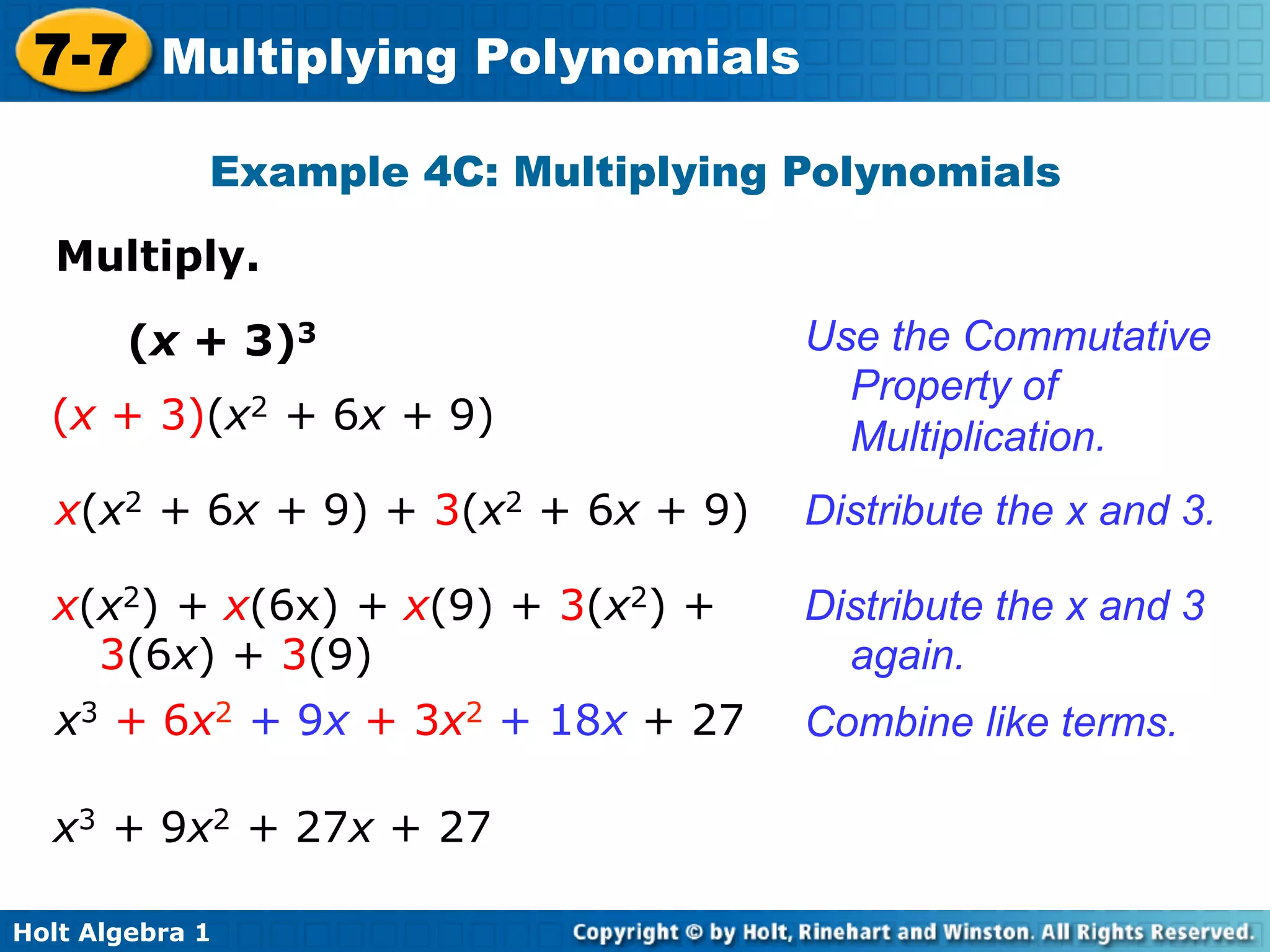 7-7 Multiplying Polynomials
             Example 4C: Multiplying Polynomials

   Multiply.	


        (x + 3)3                     Use the Commutative
                                       Property of
  (x + 3)(x2 + 6x + 9)
                                       Multiplication.
   x(x2 + 6x + 9) + 3(x2 + 6x + 9)   Distribute the x and 3.

  x(x2) + x(6x) + x(9) + 3(x2) +     Distribute the x and 3
    3(6x) + 3(9)                       again.
   x3 + 6x2 + 9x + 3x2 + 18x + 27    Combine like terms.

  x3 + 9x2 + 27x + 27

Holt Algebra 1
 