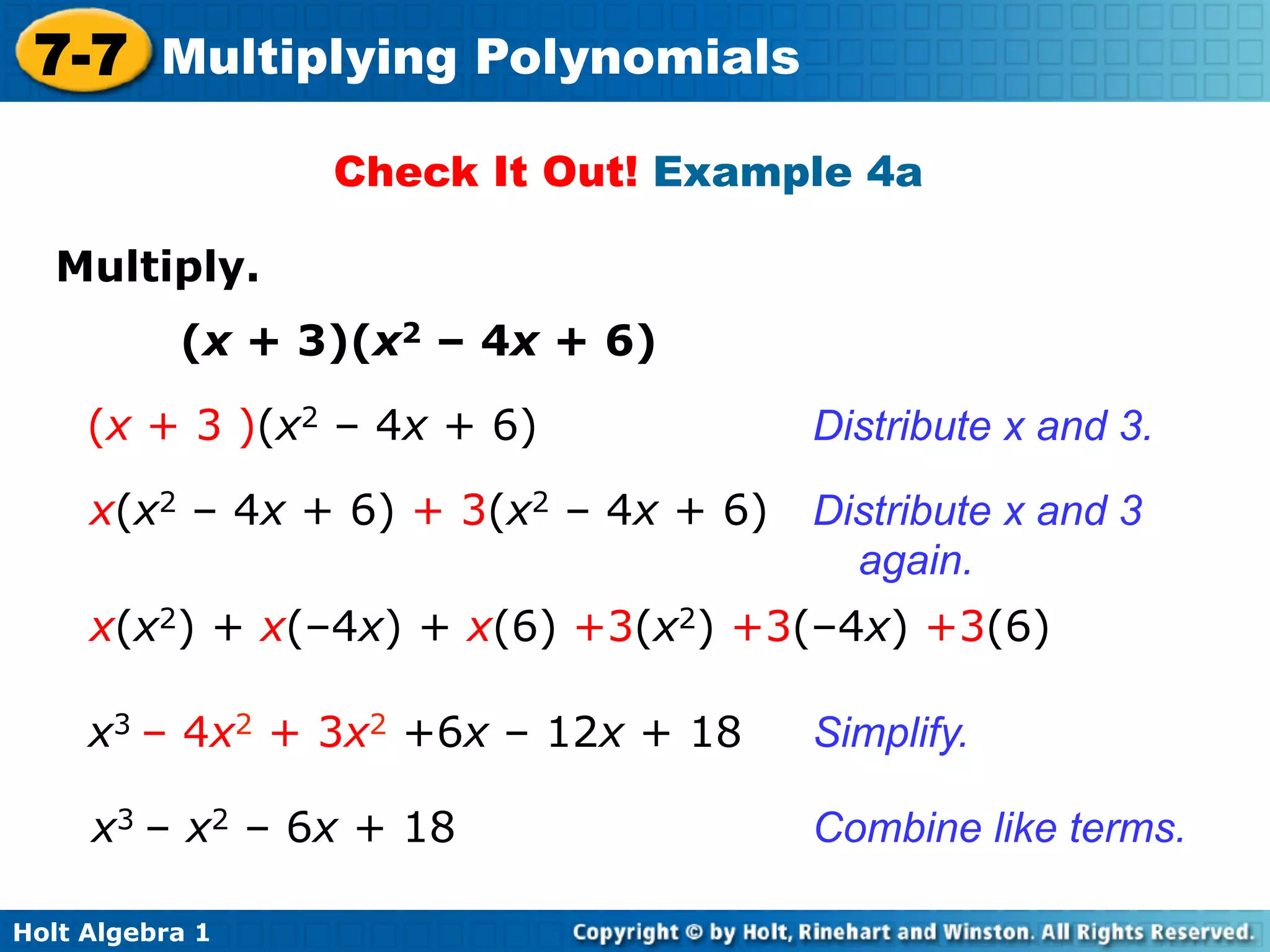 7-7 Multiplying Polynomials
                  Check It Out! Example 4a

   Multiply.	

           (x + 3)(x2 – 4x + 6)
     (x + 3 )(x2 – 4x + 6)             Distribute x and 3.

     x(x2 – 4x + 6) + 3(x2 – 4x + 6)   Distribute x and 3
                                         again.
     x(x2) + x(–4x) + x(6) +3(x2) +3(–4x) +3(6)

     x3 – 4x2 + 3x2 +6x – 12x + 18     Simplify.

     x3 – x2 – 6x + 18                 Combine like terms.

Holt Algebra 1
 