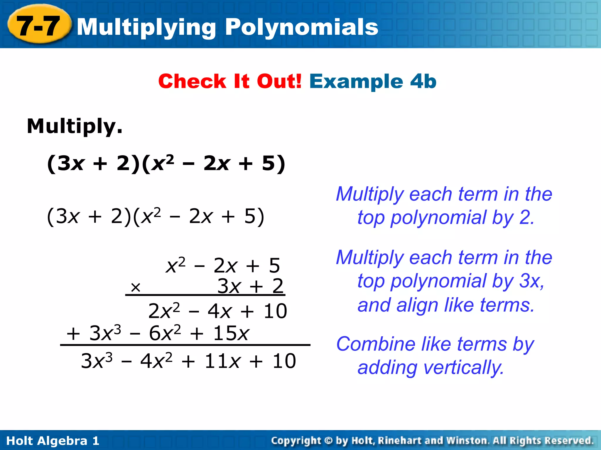 7-7 Multiplying Polynomials
                  Check It Out! Example 4b

   Multiply.	

     (3x + 2)(x2 – 2x + 5)
                                 Multiply each term in the
     (3x + 2)(x2 – 2x + 5)        top polynomial by 2.

                 x2 – 2x + 5     Multiply each term in the
              ×        3x + 2     top polynomial by 3x,
                2x2 – 4x + 10     and align like terms.
        + 3x3 – 6x2 + 15x
                                 Combine like terms by
         3x3 – 4x2 + 11x + 10      adding vertically.


Holt Algebra 1
 