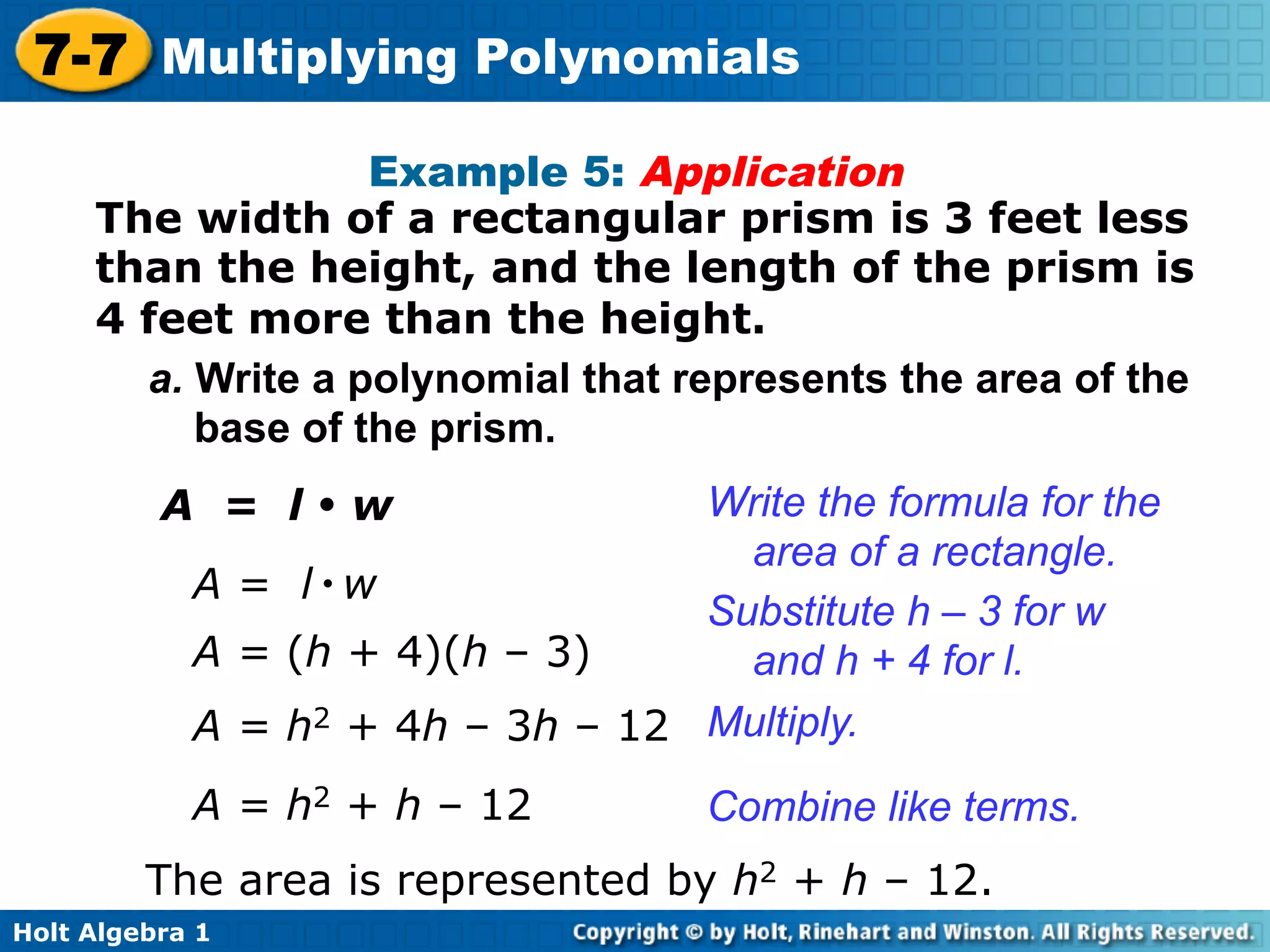 7-7 Multiplying Polynomials
                   Example 5: Application
     The width of a rectangular prism is 3 feet less
     than the height, and the length of the prism is
     4 feet more than the height.
       a. Write a polynomial that represents the area of the
          base of the prism.
          A = l•w                 Write the formula for the
                                    area of a rectangle.
            A = l•w
                                  Substitute h – 3 for w
            A = (h + 4)(h – 3)      and h + 4 for l.
            A = h2 + 4h – 3h – 12 Multiply.
            A = h2 + h – 12         Combine like terms.
         The area is represented by h2 + h – 12.
Holt Algebra 1
 