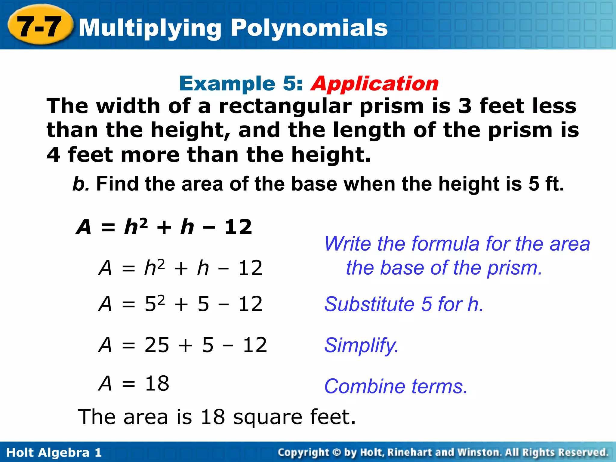 7-7 Multiplying Polynomials
                   Example 5: Application
     The width of a rectangular prism is 3 feet less
     than the height, and the length of the prism is
     4 feet more than the height.
       b. Find the area of the base when the height is 5 ft.

          A = h2 + h – 12
                                 Write the formula for the area
             A = h2 + h – 12      the base of the prism.
             A = 52 + 5 – 12     Substitute 5 for h.
             A = 25 + 5 – 12     Simplify.
             A = 18               Combine terms.
          The area is 18 square feet.
Holt Algebra 1
 