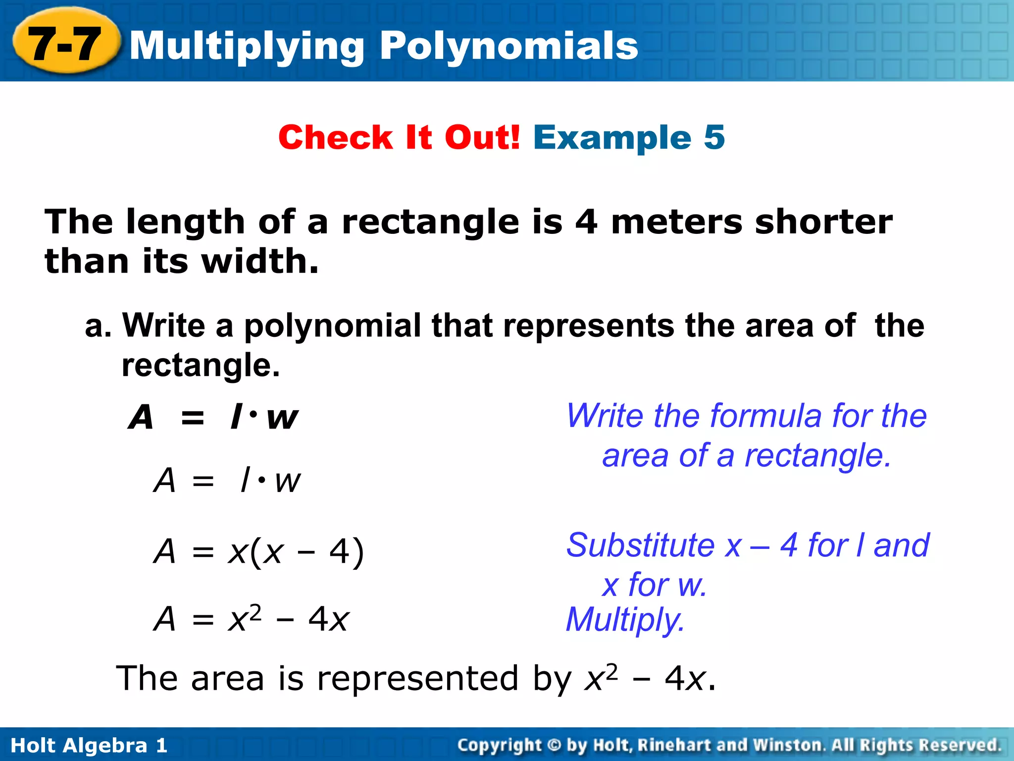 7-7 Multiplying Polynomials
                   Check It Out! Example 5

   The length of a rectangle is 4 meters shorter
   than its width.	

      a. Write a polynomial that represents the area of the
         rectangle.
          A = l•w                   Write the formula for the
                                     area of a rectangle.
            A = l•w

            A = x(x – 4)            Substitute x – 4 for l and
                                      x for w.
            A = x2 – 4x             Multiply.
         The area is represented by x2 – 4x.
Holt Algebra 1
 
