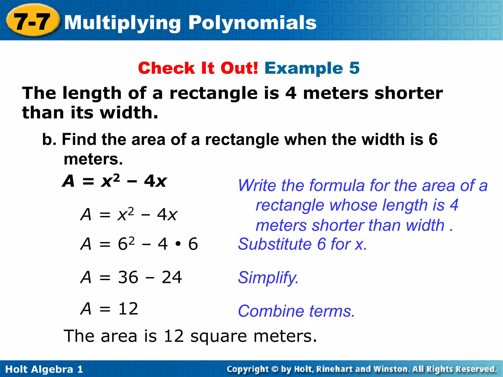 7-7 Multiplying Polynomials
                Check It Out! Example 5
   The length of a rectangle is 4 meters shorter
   than its width.	

      b. Find the area of a rectangle when the width is 6
         meters.
         A = x2 – 4x            Write the formula for the area of a
                                  rectangle whose length is 4
           A = x2 – 4x
                                  meters shorter than width .
           A = 62 – 4 • 6       Substitute 6 for x.
             A = 36 – 24        Simplify.
             A = 12           Combine terms.
          The area is 12 square meters.
Holt Algebra 1
 