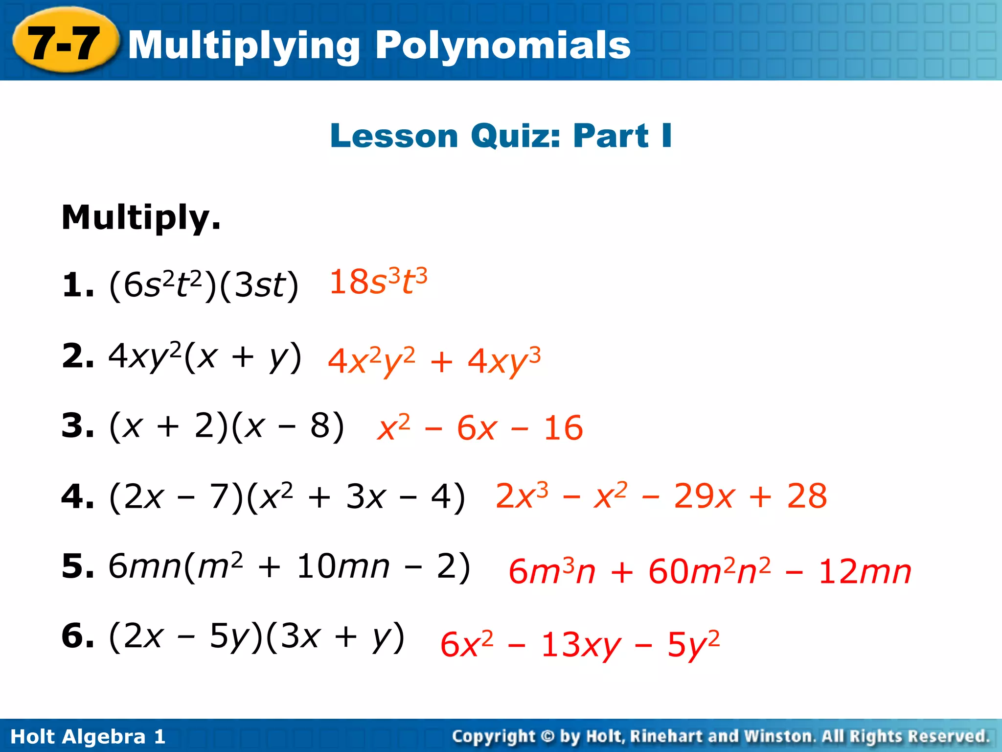 7-7 Multiplying Polynomials
                    Lesson Quiz: Part I

    Multiply.

    1. (6s2t2)(3st) 18s3t3

    2. 4xy2(x + y) 4x2y2 + 4xy3

    3. (x + 2)(x – 8) x2 – 6x – 16

    4. (2x – 7)(x2 + 3x – 4) 2x3 – x2 – 29x + 28

    5. 6mn(m2 + 10mn – 2)    6m3n + 60m2n2 – 12mn
    6. (2x – 5y)(3x + y) 6x2 – 13xy – 5y2

Holt Algebra 1
 