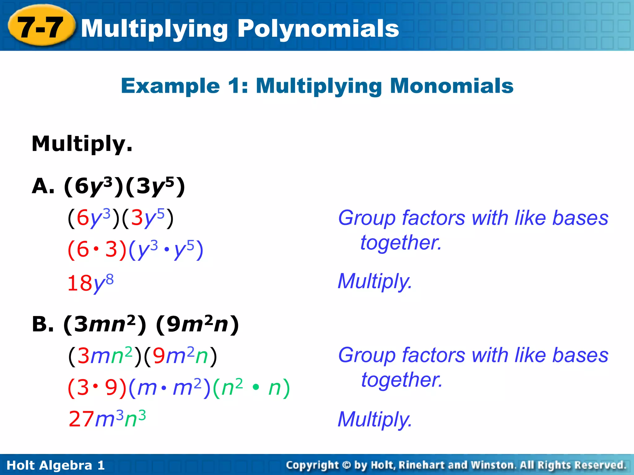7-7 Multiplying Polynomials
                 Example 1: Multiplying Monomials

   Multiply.	


   A. (6y3)(3y5)
      (6y3)(3y5)                  Group factors with like bases
      (6 • 3)(y3 • y5)              together.
        18y8                      Multiply.

   B. (3mn2) (9m2n)
      (3mn2)(9m2n)                Group factors with like bases
      (3 • 9)(m • m2)(n2 • n)       together.
       27m3n3                     Multiply.

Holt Algebra 1
 