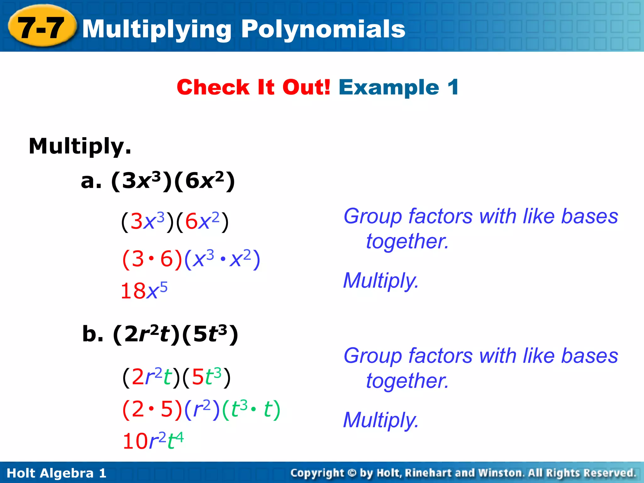 7-7 Multiplying Polynomials
                       Check It Out! Example 1

   Multiply.	

          a. (3x3)(6x2)
                 (3x3)(6x2)            Group factors with like bases
                                         together.
                 (3 • 6)(x3 • x2)
                                       Multiply.
                 18x5

          b. (2r2t)(5t3)
                                       Group factors with like bases
                 (2r2t)(5t3)             together.
                 (2 • 5)(r2)(t3 • t)   Multiply.
                 10r2t4
Holt Algebra 1
 