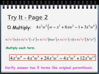 Try It - Page 2
      Multiply:
                                              2       5
                                                          (
                                      4x w w − x + 6xw − 1 + 3x w         2               2                   4       8
                                                                                                                           )
                      5
                          (       2
                                      )
4x w ( w ) + 4x w −x + 4x w 6xw + 4x w ( −1) + 4x w 3x w
  2   5           2                               2   5
                                                          (       2
                                                                      )       2   5               2   5
                                                                                                          (       4   8
                                                                                                                          )
Multiply each term.

          2   6               4           5                   3       7               2       5               6       13
      4x w − 4x w + 24x w − 4x w + 12x w
Verify answer has 5 terms like original parenthesis.
 
