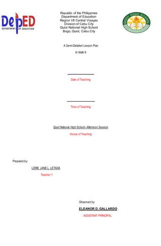 Republic of the Philippines
Department of Education
Region VII Central Visayas
Division of Cebu City
Quiot National High School
Bogo, Quiot, Cebu City
A Semi-Detailed Lesson Plan
In Math 8
___________________
Date of Teaching
____________________
Time of Teaching
Quiot National High School- Afternoon Session
Venue of Teaching
Prepared by:
LORIE JANE L. LETADA
Teacher 1
Observed by:
ELEANOR D. GALLARDO
ASSISTANT PRINCIPAL
 