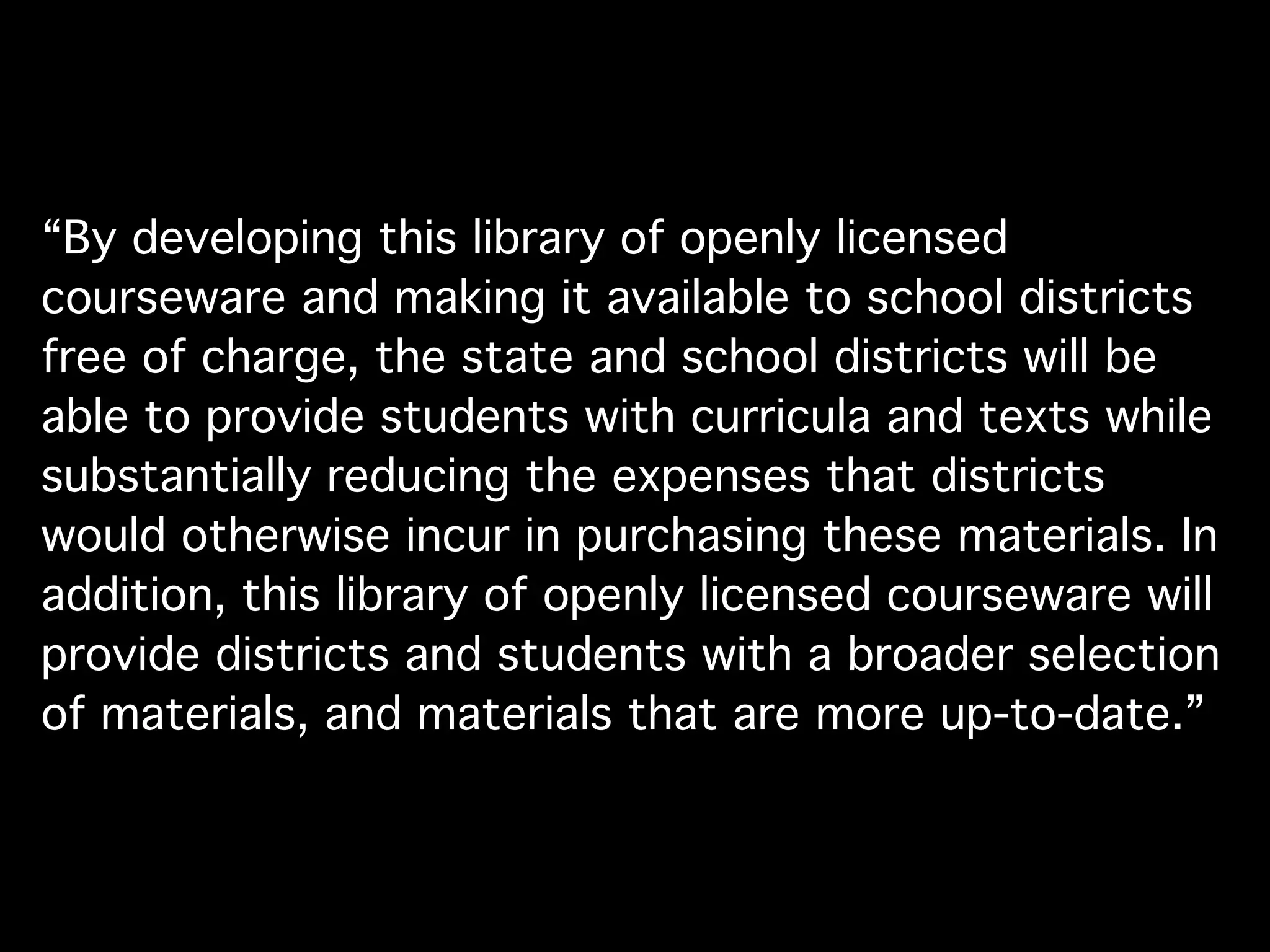 “By developing this library of openly licensed
courseware and making it available to school districts
free of charge, the state and school districts will be
able to provide students with curricula and texts while
substantially reducing the expenses that districts
would otherwise incur in purchasing these materials. In
addition, this library of openly licensed courseware will
provide districts and students with a broader selection
of materials, and materials that are more up-to-date.”
 