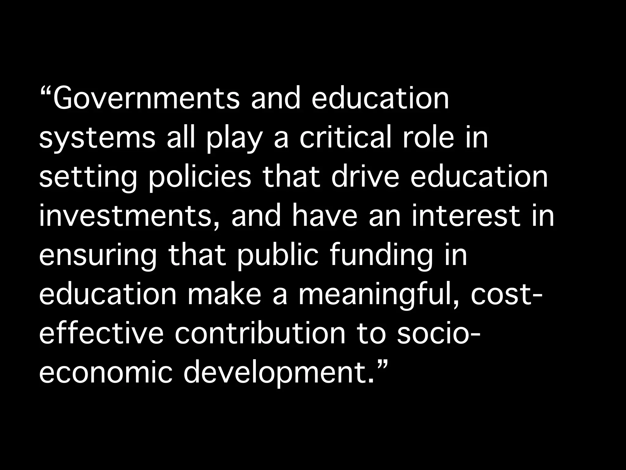 “Governments and education
systems all play a critical role in
setting policies that drive education
investments, and have an interest in
ensuring that public funding in
education make a meaningful, cost-
effective contribution to socio-
economic development.”
 