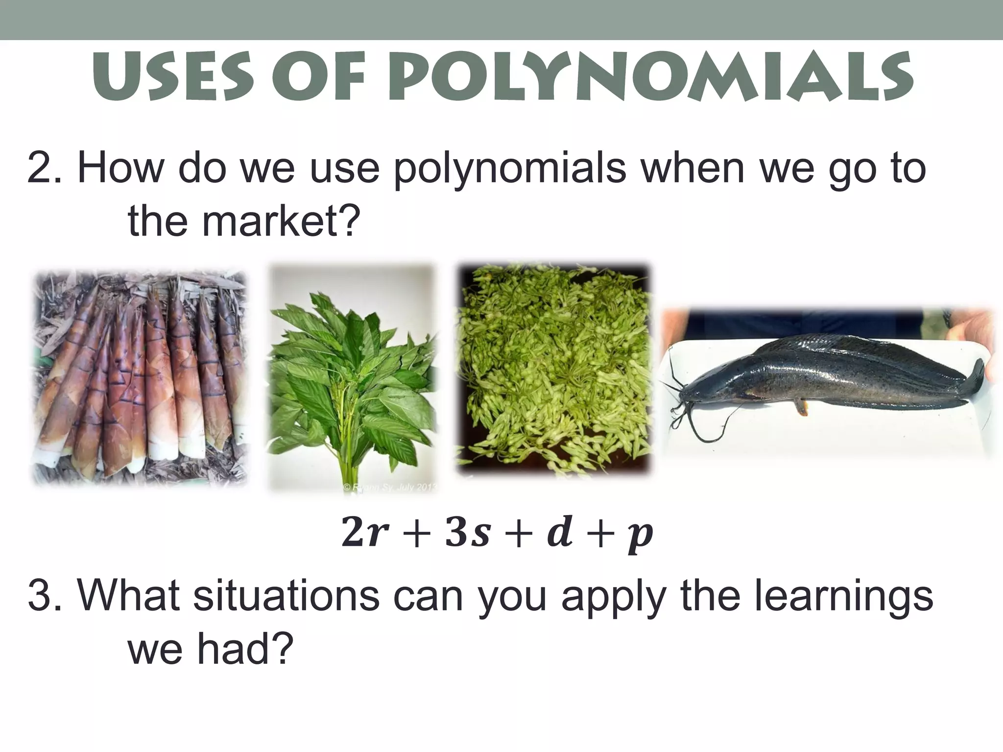 2. How do we use polynomials when we go to
the market?
𝟐𝒓 + 𝟑𝒔 + 𝒅 + 𝒑
3. What situations can you apply the learnings
we had?
 