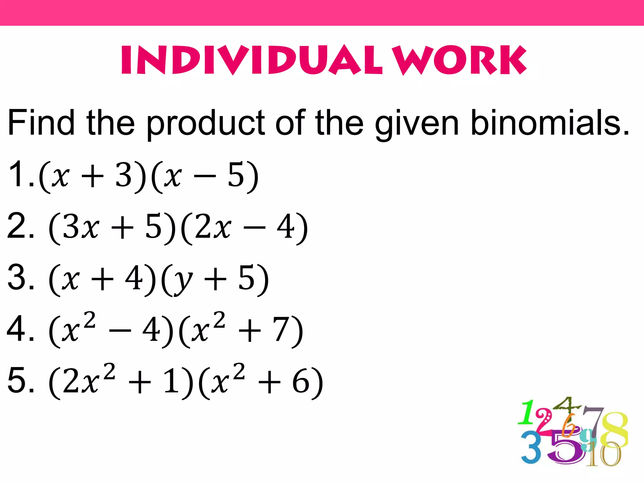 Find the product of the given binomials.
1.(𝑥 + 3)(𝑥 − 5)
2. (3𝑥 + 5)(2𝑥 − 4)
3. (𝑥 + 4)(𝑦 + 5)
4. (𝑥2 − 4)(𝑥2 + 7)
5. (2𝑥2 + 1)(𝑥2 + 6)
 