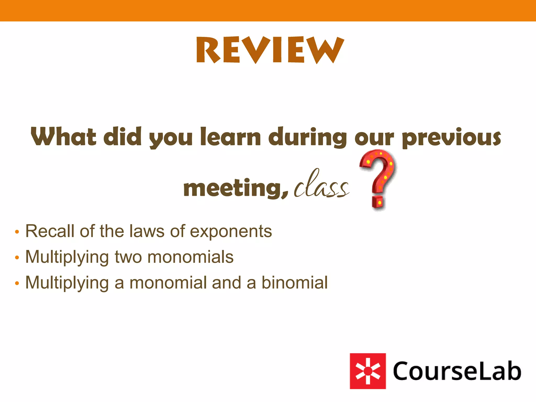 What did you learn during our previous
meeting, class
• Recall of the laws of exponents
• Multiplying two monomials
• Multiplying a monomial and a binomial
 