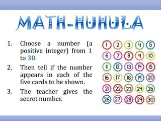 1. Choose a number (a
positive integer) from 1
to 30.
2. Then tell if the number
appears in each of the
five cards to be shown.
3. The teacher gives the
secret number.
 