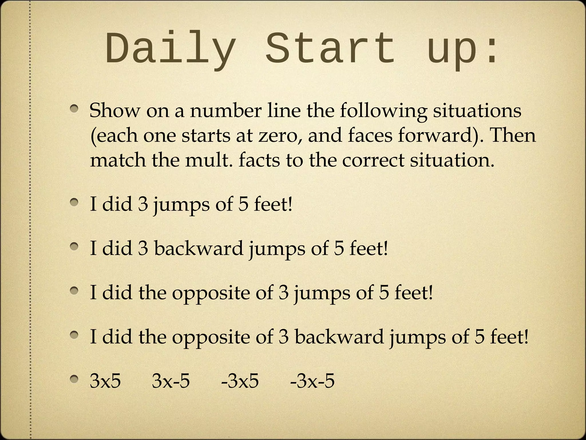 Daily Start up:
Show on a number line the following situations
(each one starts at zero, and faces forward). Then
match the mult. facts to the correct situation.

I did 3 jumps of 5 feet!

I did 3 backward jumps of 5 feet!

I did the opposite of 3 jumps of 5 feet!

I did the opposite of 3 backward jumps of 5 feet!

3x5    3x-5    -3x5    -3x-5
 