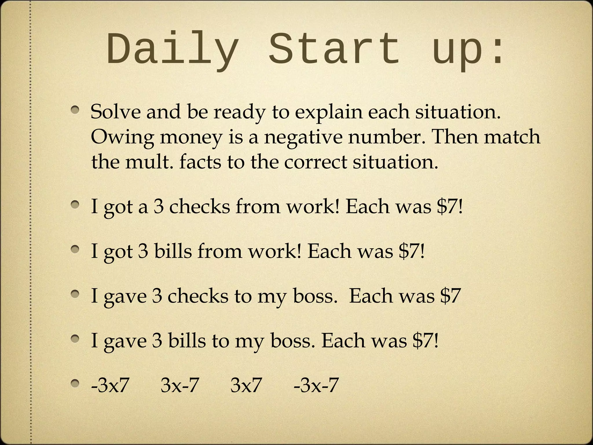 Daily Start up:
Solve and be ready to explain each situation.
Owing money is a negative number. Then match
the mult. facts to the correct situation.

I got a 3 checks from work! Each was $7!

I got 3 bills from work! Each was $7!

I gave 3 checks to my boss. Each was $7

I gave 3 bills to my boss. Each was $7!

-3x7   3x-7    3x7    -3x-7
 