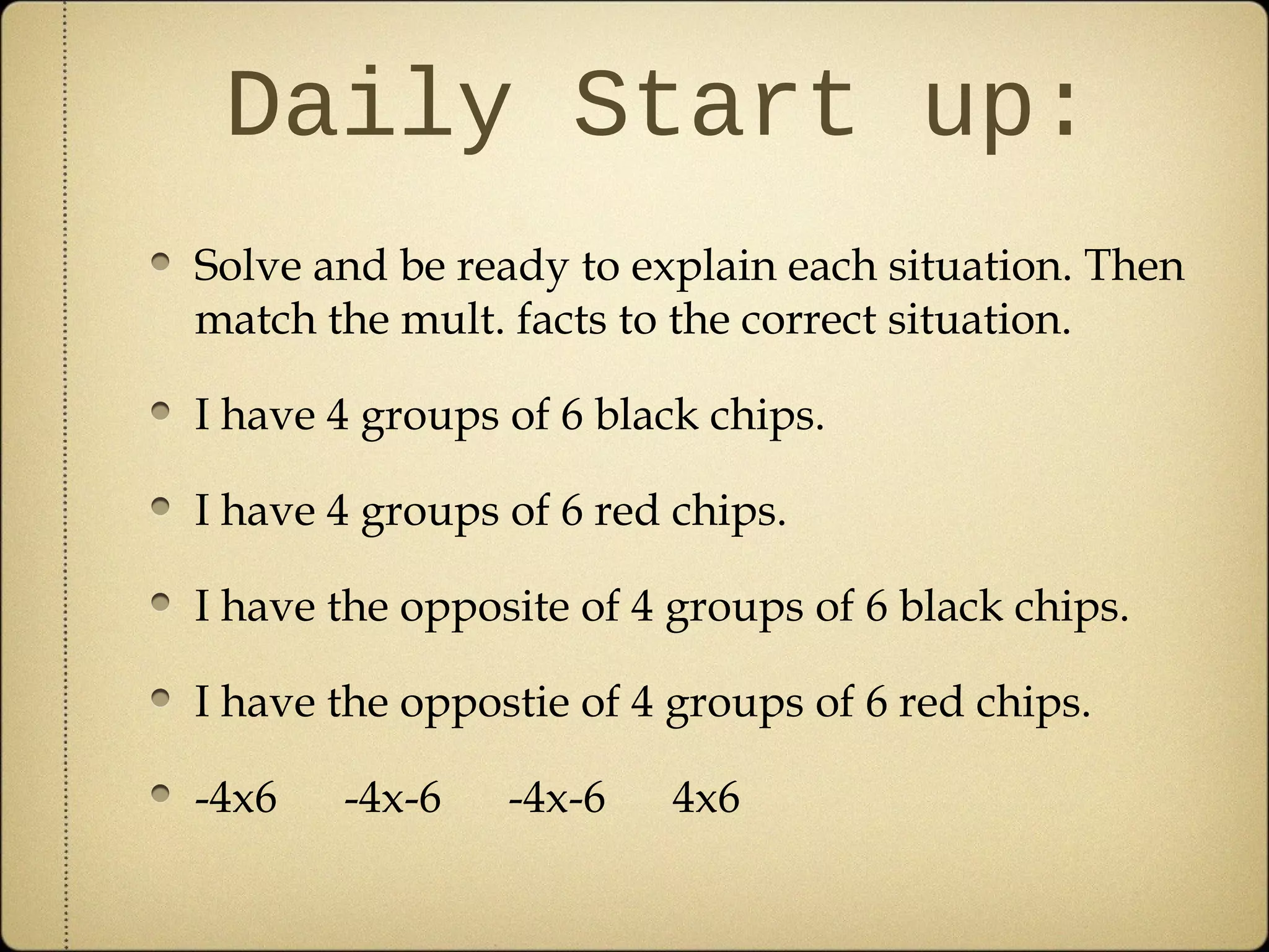 Daily Start up:
Solve and be ready to explain each situation. Then
match the mult. facts to the correct situation.

I have 4 groups of 6 black chips.

I have 4 groups of 6 red chips.

I have the opposite of 4 groups of 6 black chips.

I have the oppostie of 4 groups of 6 red chips.

-4x6   -4x-6    -4x-6    4x6
 