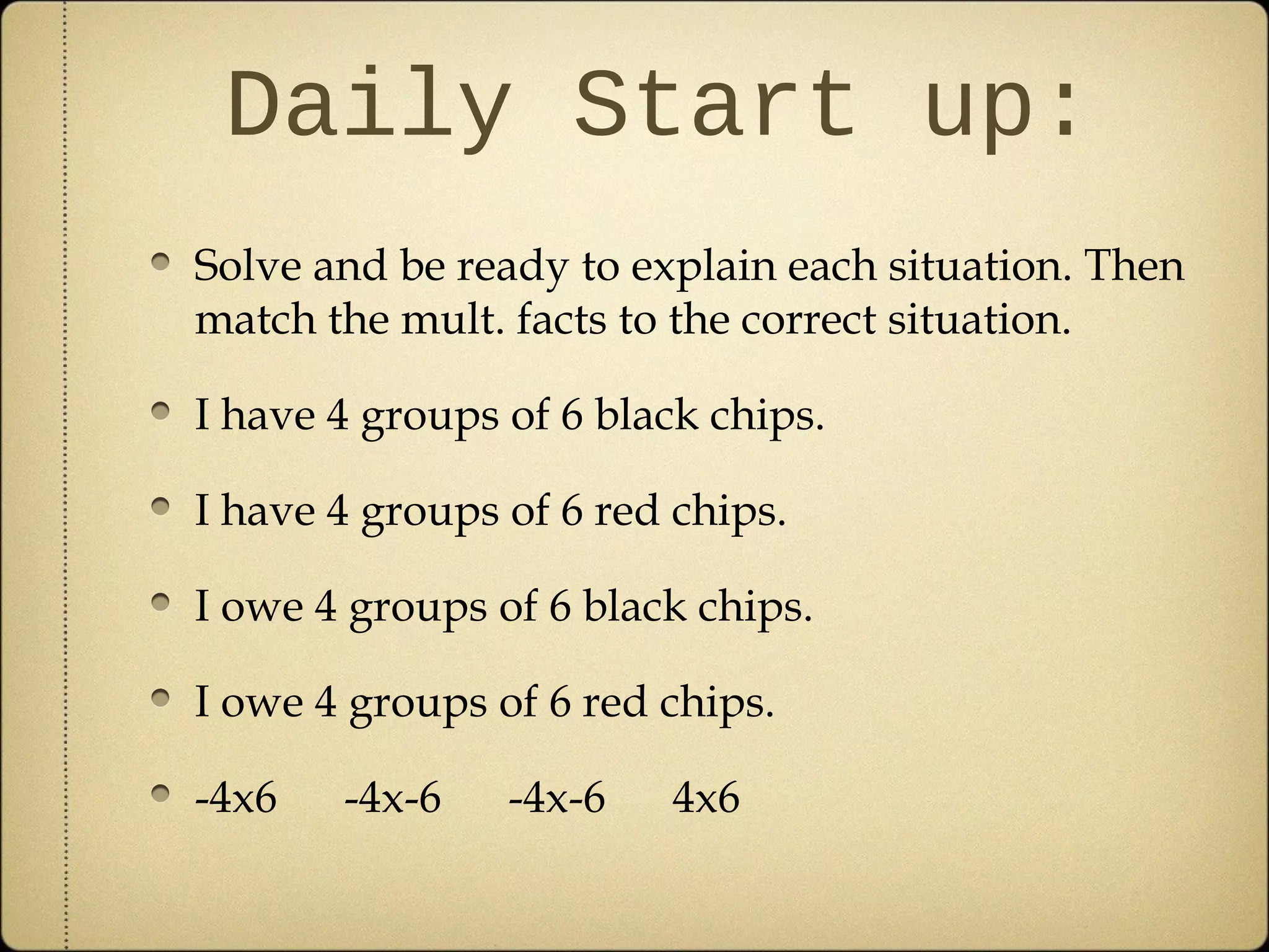 Daily Start up:
Solve and be ready to explain each situation. Then
match the mult. facts to the correct situation.

I have 4 groups of 6 black chips.

I have 4 groups of 6 red chips.

I owe 4 groups of 6 black chips.

I owe 4 groups of 6 red chips.

-4x6   -4x-6    -4x-6   4x6
 