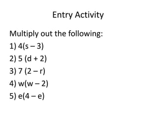 Entry Activity
Multiply out the following:
1) 4(s – 3)
2) 5 (d + 2)
3) 7 (2 – r)
4) w(w – 2)
5) e(4 – e)
 
