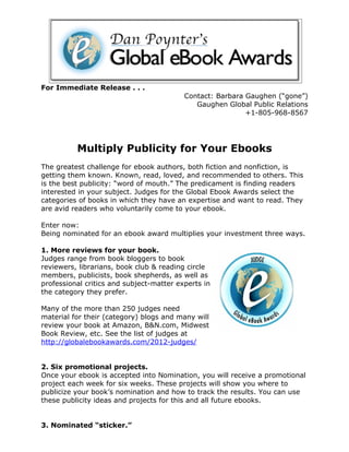 For Immediate Release . . .
                                          Contact: Barbara Gaughen (“gone”)
                                             Gaughen Global Public Relations
                                                           +1-805-968-8567




          Multiply Publicity for Your Ebooks
The greatest challenge for ebook authors, both fiction and nonfiction, is
getting them known. Known, read, loved, and recommended to others. This
is the best publicity: “word of mouth.” The predicament is finding readers
interested in your subject. Judges for the Global Ebook Awards select the
categories of books in which they have an expertise and want to read. They
are avid readers who voluntarily come to your ebook.

Enter now:
Being nominated for an ebook award multiplies your investment three ways.

1. More reviews for your book.
Judges range from book bloggers to book
reviewers, librarians, book club & reading circle
members, publicists, book shepherds, as well as
professional critics and subject-matter experts in
the category they prefer.

Many of the more than 250 judges need
material for their (category) blogs and many will
review your book at Amazon, B&N.com, Midwest
Book Review, etc. See the list of judges at
http://globalebookawards.com/2012-judges/


2. Six promotional projects.
Once your ebook is accepted into Nomination, you will receive a promotional
project each week for six weeks. These projects will show you where to
publicize your book’s nomination and how to track the results. You can use
these publicity ideas and projects for this and all future ebooks.


3. Nominated “sticker.”
 