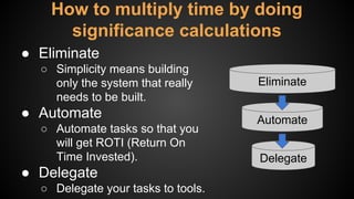 How to multiply time by doing
significance calculations
● Eliminate
○ Simplicity means building
only the system that really
needs to be built.
● Automate
○ Automate tasks so that you
will get ROTI (Return On
Time Invested).
● Delegate
○ Delegate your tasks to tools.
Eliminate
Automate
Delegate
 