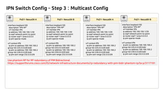 IPN Switch Config – Step 3 : Multicast Config
interface loopback100
description "IPN-RP"
vrf member IPN
ip address 100.100.100.1/30
ip ospf network point-to-point
ip router ospf 1 area 0.0.0.0
ip pim sparse-mode
vrf context IPN
ip pim rp-address 100.100.100.2
group-list 225.0.0.0/8 bidir
ip pim rp-address 100.100.100.2
group-list 239.0.0.0/8 bidir
ip pim ssm range 232.0.0.0/8
interface loopback100
description "IPN-RP"
vrf member IPN
ip address 100.100.100.1/30
ip ospf network point-to-point
ip router ospf 1 area 0.0.0.0
ip pim sparse-mode
vrf context IPN
ip pim rp-address 100.100.100.2
group-list 225.0.0.0/8 bidir
ip pim rp-address 100.100.100.2
group-list 239.0.0.0/8 bidir
ip pim ssm range 232.0.0.0/8
interface loopback100
description "IPN-RP"
vrf member IPN
ip address 100.100.100.1/29
ip ospf network point-to-point
ip router ospf 1 area 0.0.0.0
ip pim sparse-mode
vrf context IPN
ip pim rp-address 100.100.100.2
group-list 225.0.0.0/8 bidir
ip pim rp-address 100.100.100.2
group-list 239.0.0.0/8 bidir
ip pim ssm range 232.0.0.0/8
interface loopback100
description "IPN-RP"
vrf member IPN
ip address 100.100.100.1/29
ip ospf network point-to-point
ip router ospf 1 area 0.0.0.0
ip pim sparse-mode
vrf context IPN
ip pim rp-address 100.100.100.2
group-list 225.0.0.0/8 bidir
ip pim rp-address 100.100.100.2
group-list 239.0.0.0/8 bidir
ip pim ssm range 232.0.0.0/8
Use phantom RP for RP redundancy of PIM Bidirectional.
https://supportforums.cisco.com/t5/network-infrastructure-documents/rp-redundancy-with-pim-bidir-phantom-rp/ta-p/3117191
 