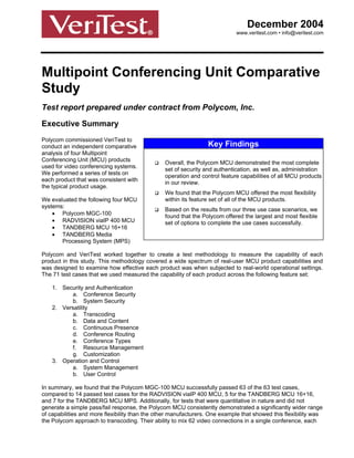 December 2004
                                                                            www.veritest.com • info@veritest.com




Multipoint Conferencing Unit Comparative
Study
Test report prepared under contract from Polycom, Inc.

Executive Summary
Polycom commissioned VeriTest to
conduct an independent comparative                               Key Findings
analysis of four Multipoint
Conferencing Unit (MCU) products
                                                Overall, the Polycom MCU demonstrated the most complete
used for video conferencing systems.
                                                set of security and authentication, as well as, administration
We performed a series of tests on
                                                operation and control feature capabilities of all MCU products
each product that was consistent with
                                                in our review.
the typical product usage.
                                                We found that the Polycom MCU offered the most flexibility
We evaluated the following four MCU             within its feature set of all of the MCU products.
systems:
                                                Based on the results from our three use case scenarios, we
    • Polycom MGC-100                           found that the Polycom offered the largest and most flexible
    • RADVISION viaIP 400 MCU                   set of options to complete the use cases successfully.
    • TANDBERG MCU 16+16
    • TANDBERG Media
       Processing System (MPS)

Polycom and VeriTest worked together to create a test methodology to measure the capability of each
product in this study. This methodology covered a wide spectrum of real-user MCU product capabilities and
was designed to examine how effective each product was when subjected to real-world operational settings.
The 71 test cases that we used measured the capability of each product across the following feature set:

    1. Security and Authentication
          a. Conference Security
          b. System Security
    2. Versatility
          a. Transcoding
          b. Data and Content
          c. Continuous Presence
          d. Conference Routing
          e. Conference Types
          f. Resource Management
          g. Customization
    3. Operation and Control
          a. System Management
          b. User Control

In summary, we found that the Polycom MGC-100 MCU successfully passed 63 of the 63 test cases,
compared to 14 passed test cases for the RADVISION viaIP 400 MCU, 5 for the TANDBERG MCU 16+16,
and 7 for the TANDBERG MCU MPS. Additionally, for tests that were quantitative in nature and did not
generate a simple pass/fail response, the Polycom MCU consistently demonstrated a significantly wider range
of capabilities and more flexibility than the other manufacturers. One example that showed this flexibility was
the Polycom approach to transcoding. Their ability to mix 62 video connections in a single conference, each
 