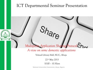 National Universities Commission, Abuja, Nigeria
ICT Departmental Seminar Presentation
Multipoint Application Sharing Protocol:
A view on some domestic applications
22nd
May 2013
Virtual Library Hall, NUC, Abuja
10.00 – 10.30am
 
