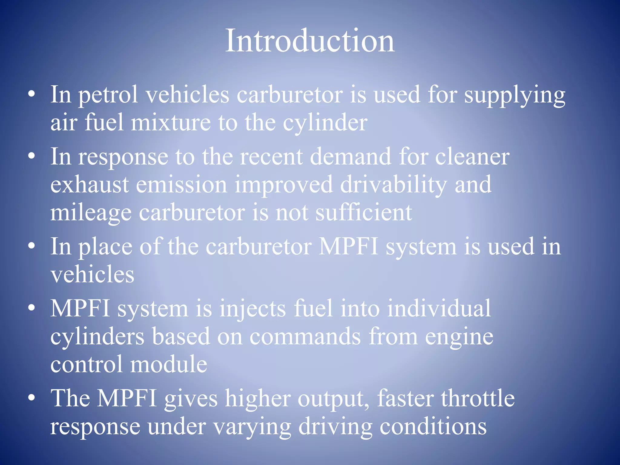 Introduction 
• In petrol vehicles carburetor is used for supplying 
air fuel mixture to the cylinder 
• In response to the recent demand for cleaner 
exhaust emission improved drivability and 
mileage carburetor is not sufficient 
• In place of the carburetor MPFI system is used in 
vehicles 
• MPFI system is injects fuel into individual 
cylinders based on commands from engine 
control module 
• The MPFI gives higher output, faster throttle 
response under varying driving conditions 
 