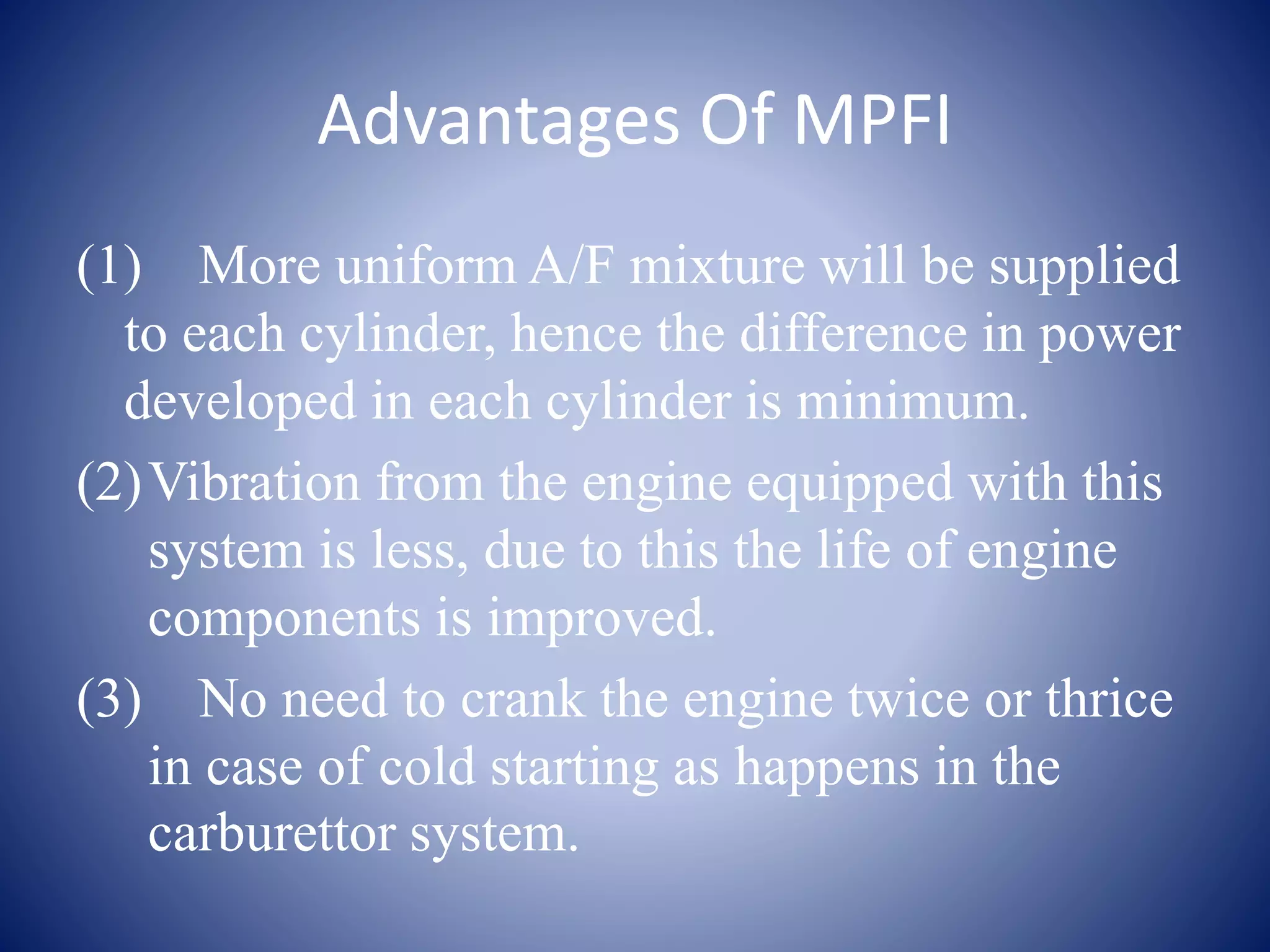Advantages Of MPFI 
(1) More uniform A/F mixture will be supplied 
to each cylinder, hence the difference in power 
developed in each cylinder is minimum. 
(2)Vibration from the engine equipped with this 
system is less, due to this the life of engine 
components is improved. 
(3) No need to crank the engine twice or thrice 
in case of cold starting as happens in the 
carburettor system. 
 