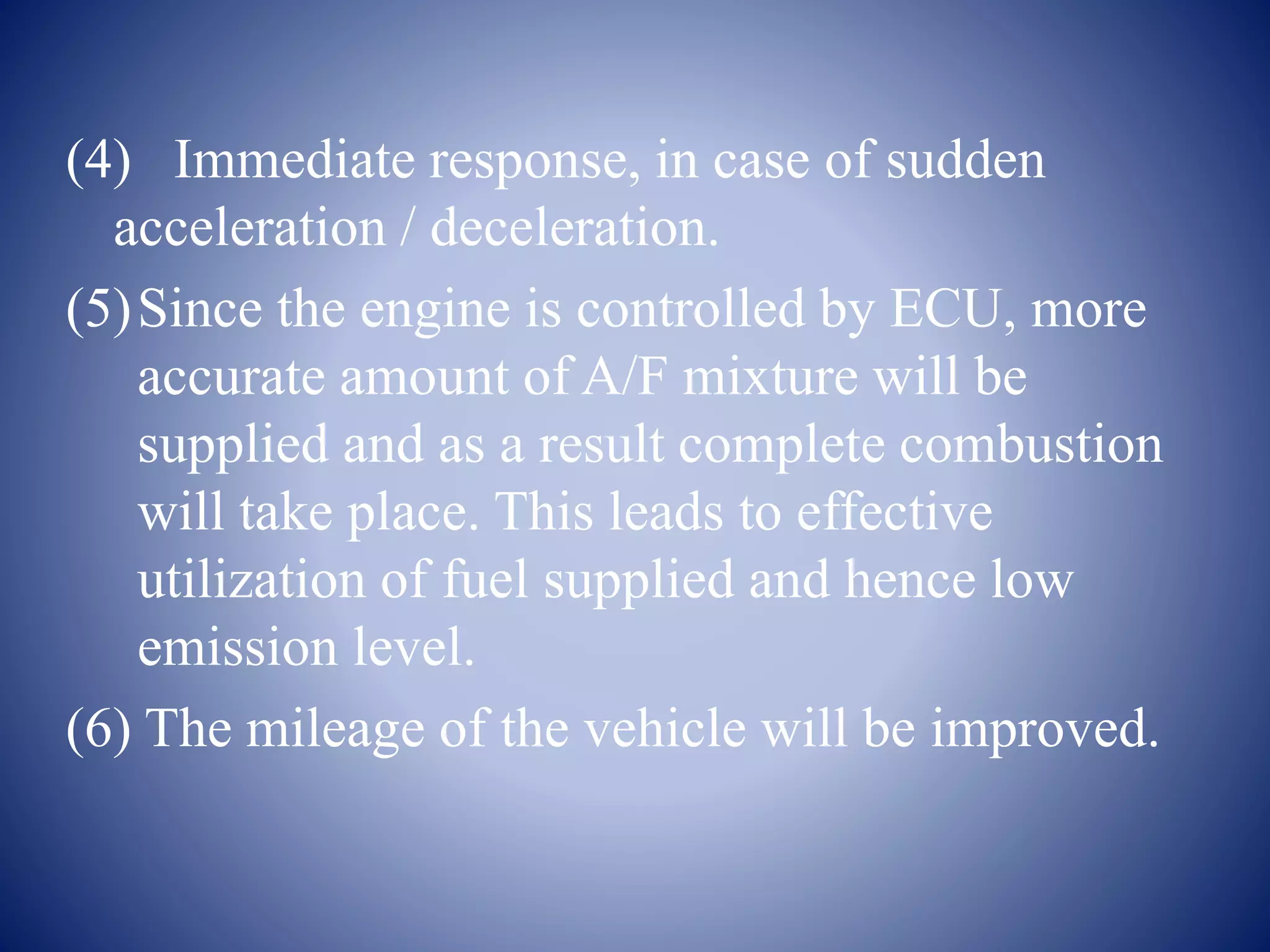 (4) Immediate response, in case of sudden 
acceleration / deceleration. 
(5)Since the engine is controlled by ECU, more 
accurate amount of A/F mixture will be 
supplied and as a result complete combustion 
will take place. This leads to effective 
utilization of fuel supplied and hence low 
emission level. 
(6) The mileage of the vehicle will be improved. 
