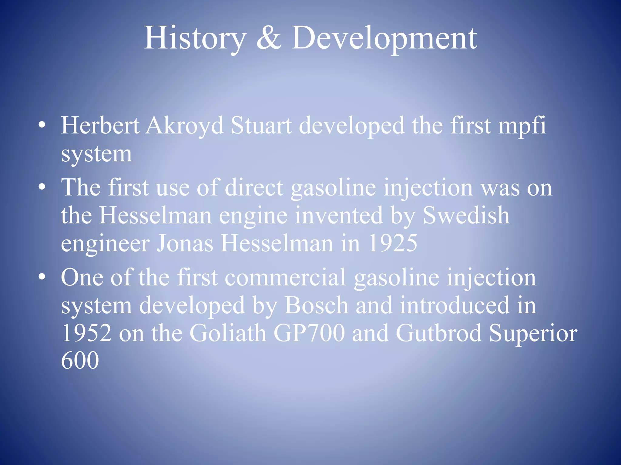History & Development 
• Herbert Akroyd Stuart developed the first mpfi 
system 
• The first use of direct gasoline injection was on 
the Hesselman engine invented by Swedish 
engineer Jonas Hesselman in 1925 
• One of the first commercial gasoline injection 
system developed by Bosch and introduced in 
1952 on the Goliath GP700 and Gutbrod Superior 
600 
 