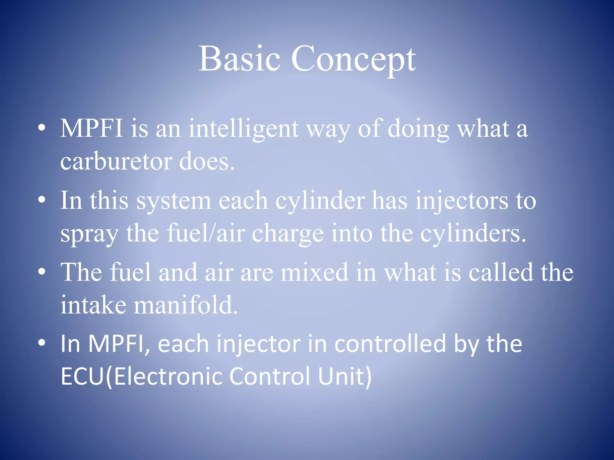 Basic Concept 
• MPFI is an intelligent way of doing what a 
carburetor does. 
• In this system each cylinder has injectors to 
spray the fuel/air charge into the cylinders. 
• The fuel and air are mixed in what is called the 
intake manifold. 
• In MPFI, each injector in controlled by the 
ECU(Electronic Control Unit) 
 