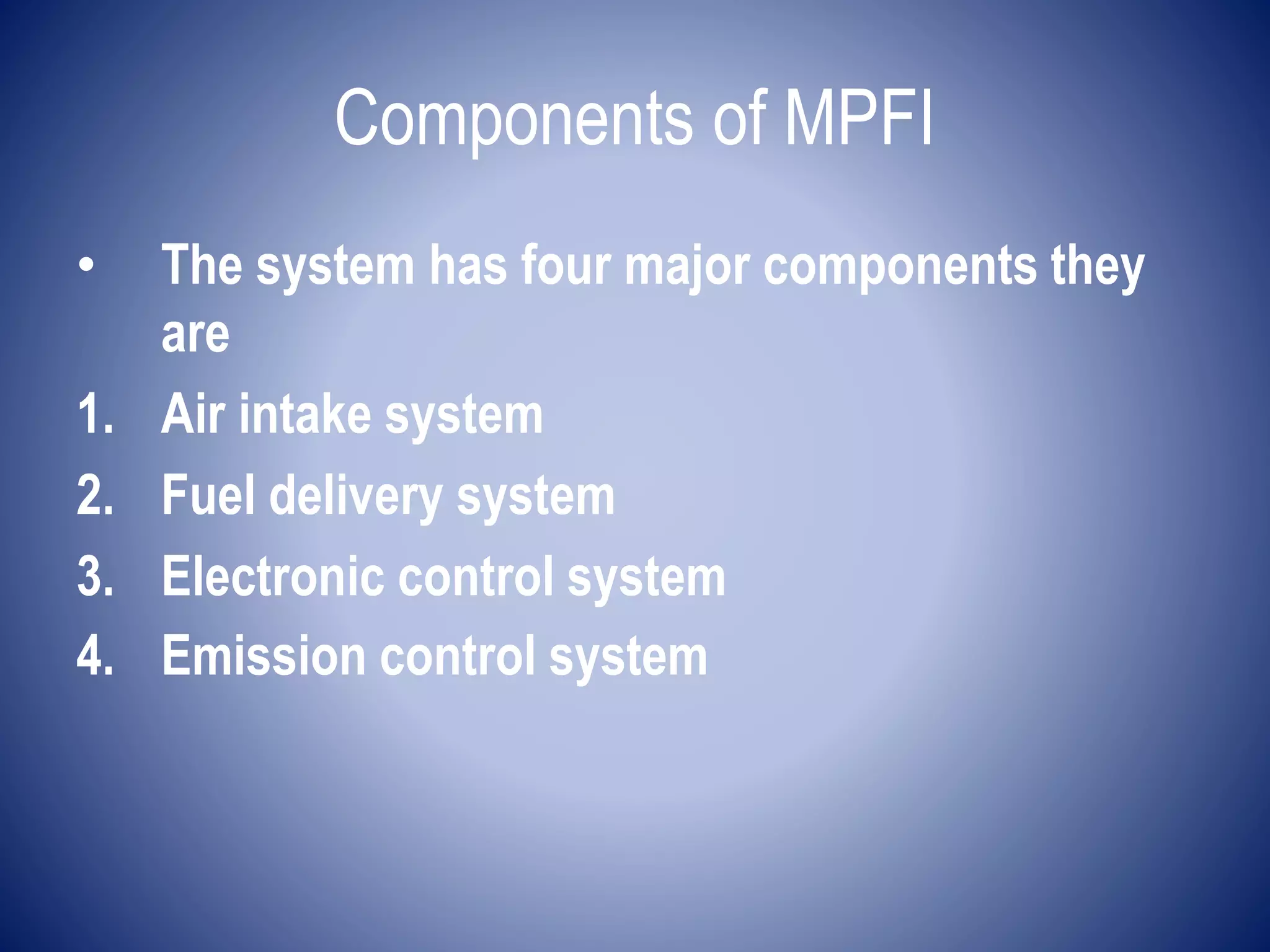 Components of MPFI 
• The system has four major components they 
are 
1. Air intake system 
2. Fuel delivery system 
3. Electronic control system 
4. Emission control system 
 