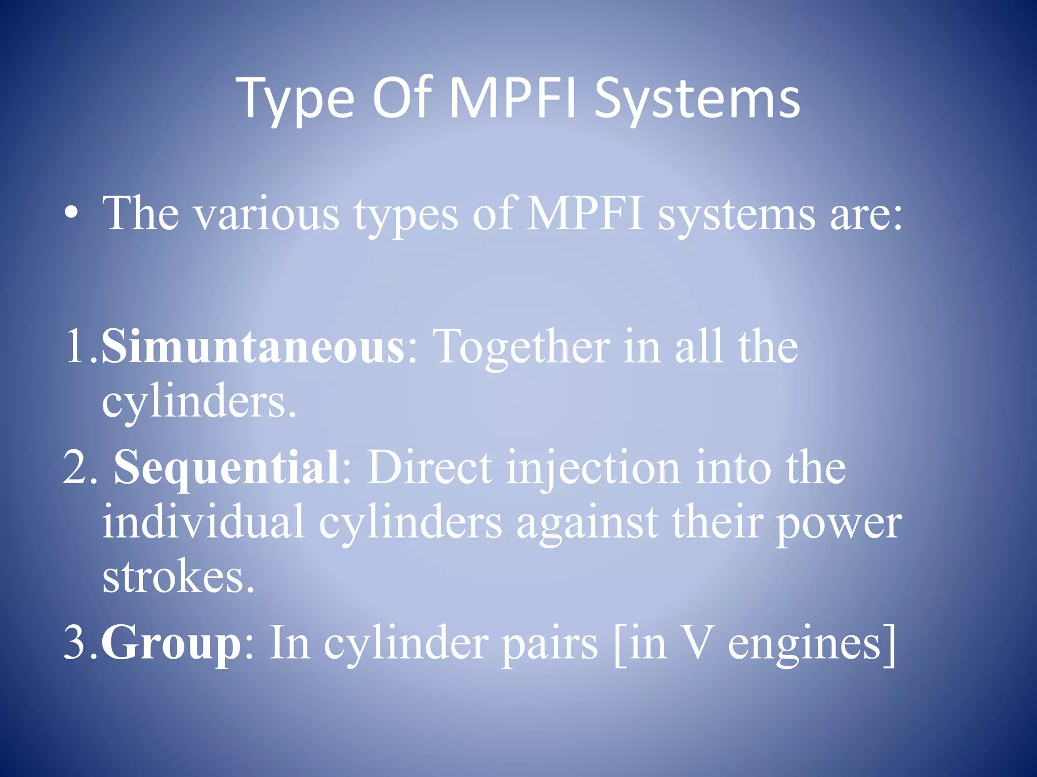 Type Of MPFI Systems 
• The various types of MPFI systems are: 
1.Simuntaneous: Together in all the 
cylinders. 
2. Sequential: Direct injection into the 
individual cylinders against their power 
strokes. 
3.Group: In cylinder pairs [in V engines] 
 