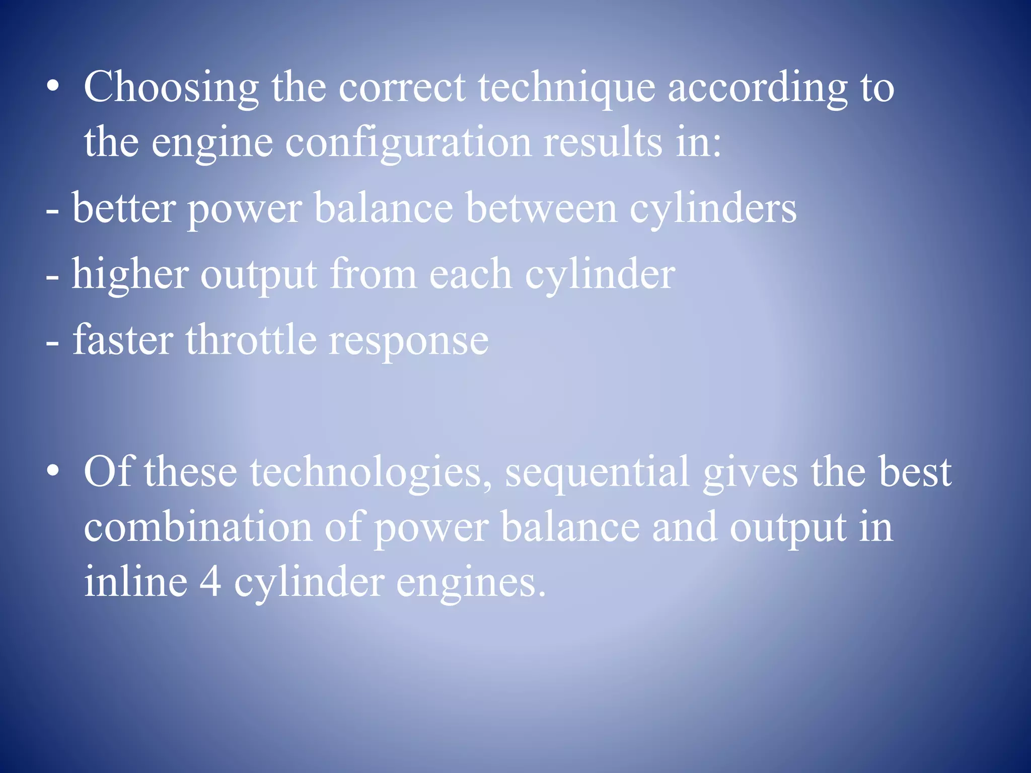 • Choosing the correct technique according to 
the engine configuration results in: 
- better power balance between cylinders 
- higher output from each cylinder 
- faster throttle response 
• Of these technologies, sequential gives the best 
combination of power balance and output in 
inline 4 cylinder engines. 
 