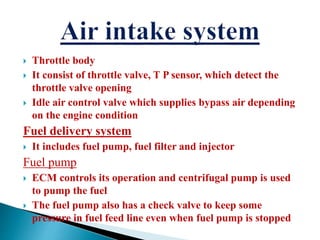  Throttle body
 It consist of throttle valve, T P sensor, which detect the
throttle valve opening
 Idle air control valve which supplies bypass air depending
on the engine condition
Fuel delivery system
 It includes fuel pump, fuel filter and injector
Fuel pump
 ECM controls its operation and centrifugal pump is used
to pump the fuel
 The fuel pump also has a check valve to keep some
pressure in fuel feed line even when fuel pump is stopped
 