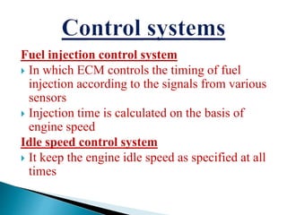 Fuel injection control system
 In which ECM controls the timing of fuel
injection according to the signals from various
sensors
 Injection time is calculated on the basis of
engine speed
Idle speed control system
 It keep the engine idle speed as specified at all
times
 
