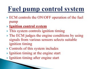  ECM controls the ONOFF operation of the fuel
pump
 Ignition control system
 This system controls ignition timing
 The ECM judges the engine conditions by using
signals from various sensors selects suitable
ignition timing
 Controls of this system includes
 Ignition timing at the engine start
 Ignition timing after engine start
 