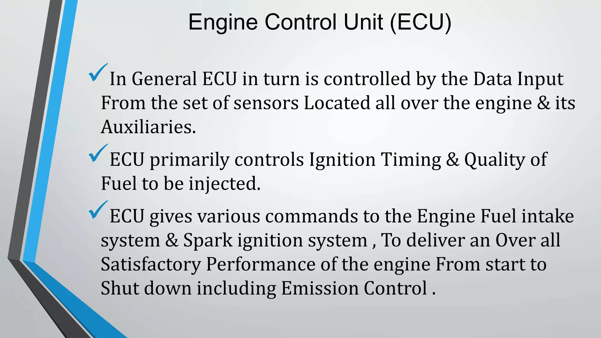 Engine Control Unit (ECU)
In General ECU in turn is controlled by the Data Input
From the set of sensors Located all over the engine & its
Auxiliaries.
ECU primarily controls Ignition Timing & Quality of
Fuel to be injected.
ECU gives various commands to the Engine Fuel intake
system & Spark ignition system , To deliver an Over all
Satisfactory Performance of the engine From start to
Shut down including Emission Control .
 