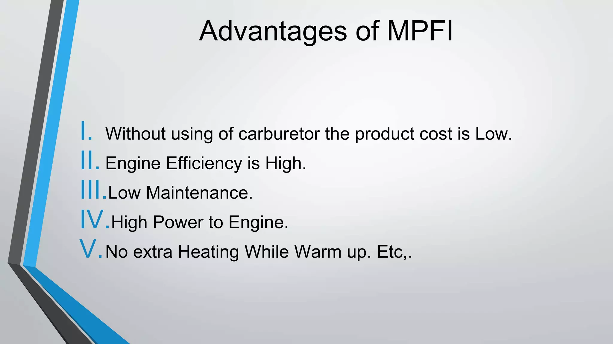 Advantages of MPFI
I. Without using of carburetor the product cost is Low.
II. Engine Efficiency is High.
III.Low Maintenance.
IV.High Power to Engine.
V.No extra Heating While Warm up. Etc,.
 