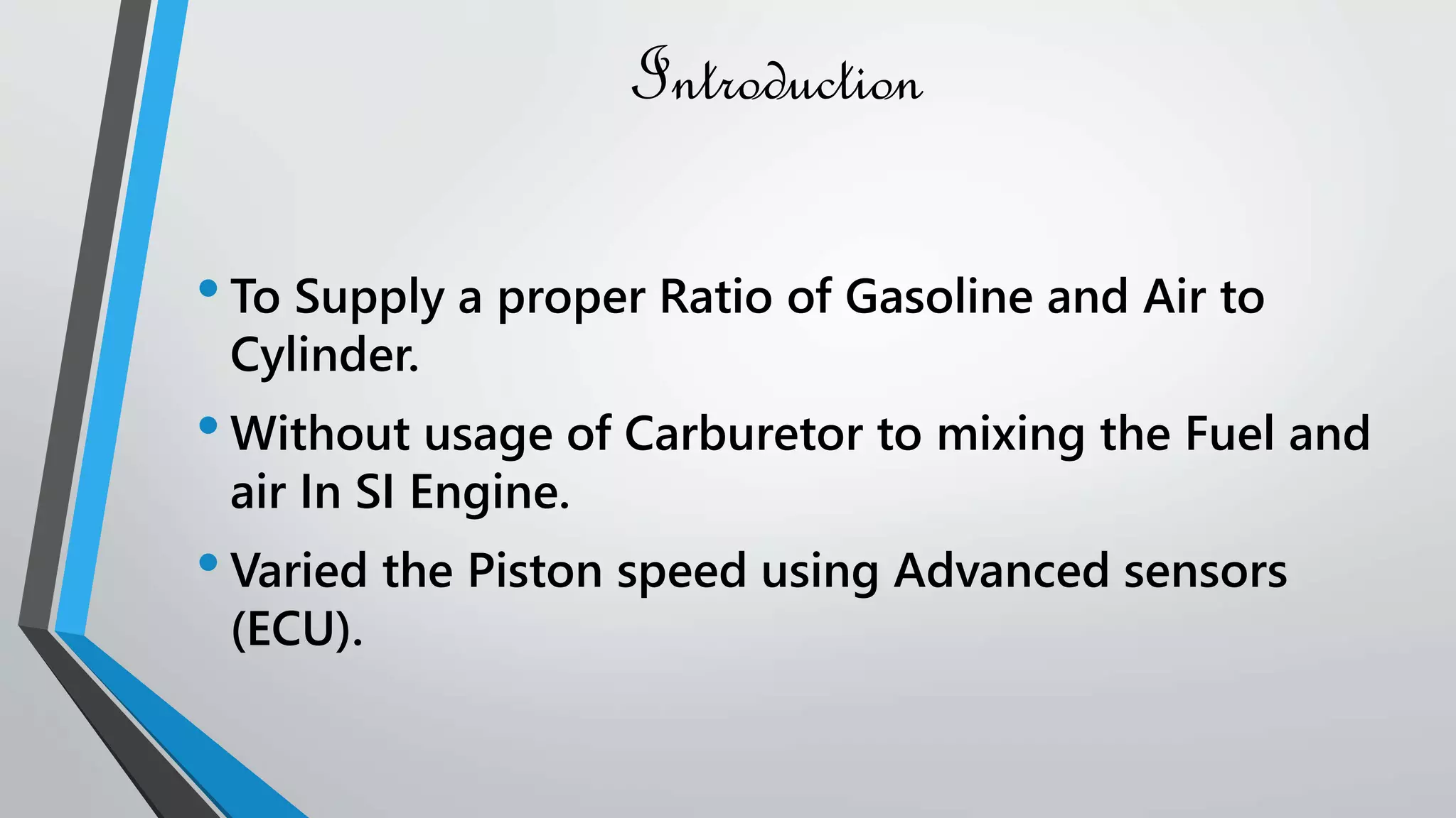 Introduction
•To Supply a proper Ratio of Gasoline and Air to
Cylinder.
•Without usage of Carburetor to mixing the Fuel and
air In SI Engine.
•Varied the Piston speed using Advanced sensors
(ECU).
 